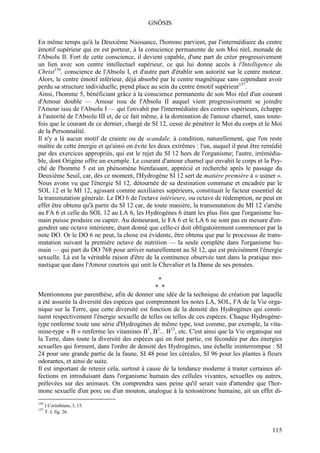 GNÔSIS

En même temps qu'à la Deuxième Naissance, l'homme parvient, par l'intermédiaire du centre
émotif supérieur qui en est porteur, à la conscience permanente de son Moi réel, monade de
l'Absolu II. Fort de cette conscience, il devient capable, d'une part de créer progressivement
un lien avec son centre intellectuel supérieur, ce qui lui donne accès à l'Intelligence du
Christ156, conscience de l'Absolu I, et d'autre part d'établir son autorité sur le centre moteur.
Alors, le centre émotif inférieur, déjà absorbé par le centre magnétique sans cependant avoir
perdu sa structure individuelle, prend place au sein du centre émotif supérieur157.
Ainsi, l'homme 5, bénéficiant grâce à la conscience permanente de son Moi réel d'un courant
d'Amour double — Amour issu de l'Absolu II auquel vient progressivement se joindre
l'Amour issu de l'Absolu I — qui l'envahit par l'intermédiaire des centres supérieurs, échappe
à l'autorité de l'Absolu III et, de ce fait même, à la domination de l'amour charnel, sans toute-
fois que le courant de ce dernier, chargé de SI 12, cesse de pénétrer le Moi du corps et le Moi
de la Personnalité.
Il n'y a là aucun motif de crainte ou de scandale, à condition, naturellement, que l'on reste
maître de cette énergie et qu'ainsi on évite les deux extrêmes : l'un, auquel il peut être remédié
par des exercices appropriés, qui est le rejet du SI 12 hors de l'organisme; l'autre, irrémédia-
ble, dont Origène offre un exemple. Le courant d'amour charnel qui envahit le corps et la Psy-
ché de l'homme 5 est un phénomène bienfaisant, apprécié et recherché après le passage du
Deuxième Seuil, car, dès ce moment, l'Hydrogène SI 12 sert de matière première à « usiner ».
Nous avons vu que l'énergie SI 12, détournée de sa destination commune et encadrée par le
SOL 12 et le MI 12, agissant comme auxiliaires supérieurs, constituait le facteur essentiel de
la transmutation générale. Le DO 6 de l'octave intérieure, ou octave de rédemption, ne peut en
effet être obtenu qu'à partir du SI 12 car, de toute manière, la transmutation du MI 12 s'arrête
au FA 6 et celle du SOL 12 au LA 6, les Hydrogènes 6 étant les plus fins que l'organisme hu-
main puisse produire ou capter. Au demeurant, le FA 6 et le LA 6 ne sont pas en mesure d'en-
gendrer une octave intérieure, étant donné que celle-ci doit obligatoirement commencer par la
note DO. Or le DO 6 ne peut, la chose est évidente, être obtenu que par le processus de trans-
mutation suivant la première octave de nutrition — la seule complète dans l'organisme hu-
main — qui part du DO 768 pour arriver naturellement au SI 12, qui est précisément l'énergie
sexuelle. Là est la véritable raison d'être de la continence observée tant dans la pratique mo-
nastique que dans l'Amour courtois qui unit le Chevalier et la Dame de ses pensées.

                                                *
                                               * *
Mentionnons par parenthèse, afin de donner une idée de la technique de création par laquelle
a été assurée la diversité des espèces que comprennent les notes LA, SOL, FA de la Vie orga-
nique sur la Terre, que cette diversité est fonction de la densité des Hydrogènes qui consti-
tuent respectivement l'énergie sexuelle de telles ou telles de ces espèces. Chaque Hydrogène-
type renferme toute une série d'Hydrogènes de même type, tout comme, par exemple, la vita-
mine-type « B » renferme les vitamines B1, B2... B12, etc. C'est ainsi que la Vie organique sur
la Terre, dans toute la diversité des espèces qui en font partie, est fécondée par des énergies
sexuelles qui forment, dans l'ordre de densité des Hydrogènes, une échelle ininterrompue : SI
24 pour une grande partie de la faune, SI 48 pour les céréales, SI 96 pour les plantes à fleurs
odorantes, et ainsi de suite.
Il est important de retenir cela, surtout à cause de la tendance moderne à traiter certaines af-
fections en introduisant dans l'organisme humain des cellules vivantes, sexuelles ou autres,
prélevées sur des animaux. On comprendra sans peine qu'il serait vain d'attendre que l'hor-
mone sexuelle d'un porc ou d'un mouton, analogue à la testostérone humaine, ait un effet di-
156
      I Corinthiens, I, 15.
157
      T. I, fig. 26.


                                                                                              115
 