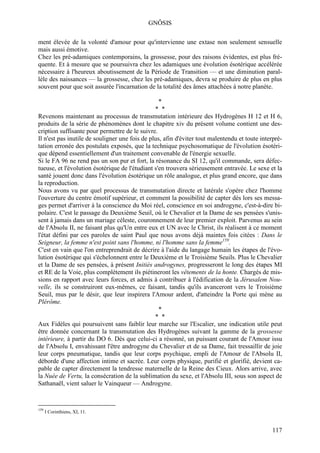 GNÔSIS

ment élevée de la volonté d'amour pour qu'intervienne une extase non seulement sensuelle
mais aussi émotive.
Chez les pré-adamiques contemporains, la grossesse, pour des raisons évidentes, est plus fré-
quente. Et à mesure que se poursuivra chez les adamiques une évolution ésotérique accélérée
nécessaire à l'heureux aboutissement de la Période de Transition — et une diminution paral-
lèle des naissances — la grossesse, chez les pré-adamiques, devra se produire de plus en plus
souvent pour que soit assurée l'incarnation de la totalité des âmes attachées à notre planète.

                                                  *
                                                * *
Revenons maintenant au processus de transmutation intérieure des Hydrogènes H 12 et H 6,
produits de la série de phénomènes dont le chapitre xiv du présent volume contient une des-
cription suffisante pour permettre de le suivre.
Il n'est pas inutile de souligner une fois de plus, afin d'éviter tout malentendu et toute interpré-
tation erronée des postulats exposés, que la technique psychosomatique de l'évolution ésotéri-
que dépend essentiellement d'un traitement convenable de l'énergie sexuelle.
Si le FA 96 ne rend pas un son pur et fort, la résonance du SI 12, qu'il commande, sera défec-
tueuse, et l'évolution ésotérique de l'étudiant s'en trouvera sérieusement entravée. Le sexe et la
santé jouent donc dans l'évolution ésotérique un rôle analogue, et plus grand encore, que dans
la reproduction.
Nous avons vu par quel processus de transmutation directe et latérale s'opère chez l'homme
l'ouverture du centre émotif supérieur, et comment la possibilité de capter dès lors ses messa-
ges permet d'arriver à la conscience du Moi réel, conscience en soi androgyne, c'est-à-dire bi-
polaire. C'est le passage du Deuxième Seuil, où le Chevalier et la Dame de ses pensées s'unis-
sent à jamais dans un mariage céleste, couronnement de leur premier exploit. Parvenus au sein
de l'Absolu II, ne faisant plus qu'Un entre eux et UN avec le Christ, ils réalisent à ce moment
l'état défini par ces paroles de saint Paul que nous avons déjà maintes fois citées : Dans le
Seigneur, la femme n'est point sans l'homme, ni l'homme sans la femme159.
C'est en vain que l'on entreprendrait de décrire à l'aide du langage humain les étapes de l'évo-
lution ésotérique qui s'échelonnent entre le Deuxième et le Troisième Seuils. Plus le Chevalier
et la Dame de ses pensées, à présent Initiés androgynes, progresseront le long des étapes MI
et RE de la Voie, plus complètement ils piétineront les vêtements de la honte. Chargés de mis-
sions en rapport avec leurs forces, et admis à contribuer à l'édification de la Jérusalem Nou-
velle, ils se construiront eux-mêmes, ce faisant, tandis qu'ils avanceront vers le Troisième
Seuil, mus par le désir, que leur inspirera l'Amour ardent, d'atteindre la Porte qui mène au
Plérôme.
                                                  *
                                                * *
Aux Fidèles qui poursuivent sans faiblir leur marche sur l'Escalier, une indication utile peut
être donnée concernant la transmutation des Hydrogènes suivant la gamme de la grossesse
intérieure, à partir du DO 6. Dès que celui-ci a résonné, un puissant courant de l'Amour issu
de l'Absolu I, envahissant l'être androgyne du Chevalier et de sa Dame, fait tressaillir de joie
leur corps pneumatique, tandis que leur corps psychique, empli de l'Amour de l'Absolu II,
déborde d'une affection intime et sacrée. Leur corps physique, purifié et glorifié, devient ca-
pable de capter directement la tendresse maternelle de la Reine des Cieux. Alors arrive, avec
la Nuée de Vertu, la consécration de la sublimation du sexe, et l'Absolu III, sous son aspect de
Sathanaël, vient saluer le Vainqueur — Androgyne.


159
      I Corinthiens, XI, 11.


                                                                                               117
 