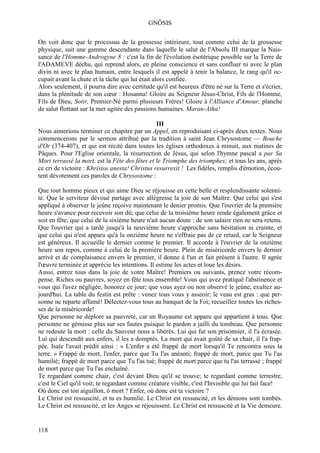 GNÔSIS

On voit donc que le processus de la grossesse intérieure, tout comme celui de la grossesse
physique, suit une gamme descendante dans laquelle le salut de l'Absolu III marque la Nais-
sance de l'Homme-Androgyne 8 : c'est la fin de l'évolution ésotérique possible sur la Terre de
l'ADAMEVE déchu, qui reprend alors, en pleine conscience et sans confluer ni avec le plan
divin ni avec le plan humain, entre lesquels il est appelé à tenir la balance, le rang qu'il oc-
cupait avant la chute et la tâche qui lui était alors confiée.
Alors seulement, il pourra dire avec certitude qu'il est heureux d'être né sur la Terre et s'écrier,
dans la plénitude de son cœur : Hosanna! Gloire au Seigneur Jésus-Christ, Fils de l'Homme,
Fils de Dieu, Sotir, Premier-Né parmi plusieurs Frères! Gloire à l'Alliance d'Amour, planche
de salut flottant sur la mer agitée des passions humaines. Maran-Atha!

                                                III
Nous aimerions terminer ce chapitre par un Appel, en reproduisant ci-après deux textes. Nous
commencerons par le sermon attribué par la tradition à saint Jean Chrysostome — Bouche
d'Or (374-407), et qui est récité dans toutes les églises orthodoxes à minuit, aux matines de
Pâques. Pour l'Eglise orientale, la résurrection de Jésus, qui selon l'hymne pascal a par Sa
Mort terrassé la mort, est la Fête des fêtes et le Triomphe des triomphes; et tous les ans, après
ce cri de victoire : Khristos anesta! Christus resurrexit ! Les fidèles, remplis d'émotion, écou-
tent dévotement ces paroles de Chrysostome :

Que tout homme pieux et qui aime Dieu se réjouisse en cette belle et resplendissante solenni-
té. Que le serviteur dévoué partage avec allégresse la joie de son Maître. Que celui qui s'est
appliqué à observer le jeûne reçoive maintenant le denier promis. Que l'ouvrier de la première
heure s'avance pour recevoir son dû; que celui de la troisième heure rende également grâce et
soit en fête; que celui de la sixième heure n'ait aucun doute : de son salaire rien ne sera retenu.
Que l'ouvrier qui a tardé jusqu'à la neuvième heure s'approche sans hésitation ni crainte, et
que celui qui n'est apparu qu'à la onzième heure ne s'effraie pas de ce retard, car le Seigneur
est généreux. Il accueille le dernier comme le premier. Il accorde à l'ouvrier de la onzième
heure son repos, comme à celui de la première heure. Plein de miséricorde envers le dernier
arrivé et de complaisance envers le premier, il donne à l'un et fait présent à l'autre. Il agrée
l'œuvre terminée et apprécie les intentions. Il estime les actes et loue les désirs.
Aussi, entrez tous dans la joie de votre Maître! Premiers ou suivants, prenez votre récom-
pense. Riches ou pauvres, soyez en fête tous ensemble! Vous qui avez pratiqué l'abstinence et
vous qui l'avez négligée, honorez ce jour; que vous ayez ou non observé le jeûne, exultez au-
jourd'hui. La table du festin est prête : venez tous vous y asseoir; le veau est gras : que per-
sonne ne reparte affamé! Délectez-vous tous au banquet de la Foi; recueillez toutes les riches-
ses de la miséricorde!
Que personne ne déplore sa pauvreté, car un Royaume est apparu qui appartient à tous. Que
personne ne gémisse plus sur ses fautes puisque le pardon a jailli du tombeau. Que personne
ne redoute la mort : celle du Sauveur nous a libérés. Lui qui fut son prisonnier, il l'a écrasée.
Lui qui descendit aux enfers, il les a domptés. La mort qui avait goûté de sa chair, il l'a frap-
pée. Isaïe l'avait prédit ainsi : « L'enfer a été frappé de mort lorsqu'il Te rencontra sous la
terre. » Frappé de mort, l'enfer, parce que Tu l'as anéanti; frappé de mort, parce que Tu l'as
humilié; frappé de mort parce que Tu l'as tué; frappé de mort parce que tu l'as terrassé ; frappé
de mort parce que Tu l'as enchaîné.
Te regardant comme chair, c'est devant Dieu qu'il se trouve; te regardant comme terrestre,
c'est le Ciel qu'il voit; te regardant comme créature visible, c'est l'Invisible qui lui fait face!
Où donc est ton aiguillon, ô mort ? Enfer, où donc est ta victoire ?
Le Christ est ressuscité, et tu es humilié. Le Christ est ressuscité, et les démons sont tombés.
Le Christ est ressuscité, et les Anges se réjouissent. Le Christ est ressuscité et la Vie demeure.


118
 