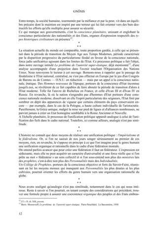 GNÔSIS

Entre-temps, la société humaine, tourmentée par la méfiance et par la peur, vit dans un équili-
bre précaire dont le maintien est inspiré par une terreur qui lui fait orienter vers des buts des-
tructifs les efforts qu'elle multiplie pour assurer sa sécurité.
Ce qui manque aux gouvernements, c'est la conscience planétaire, unissant et englobant la
conscience particulariste des nationalités et des Etats, organes d'expression respectifs des ty-
pes historiques civilisateurs en présence12.
                                                  *
                                                 **
La situation actuelle du monde est comparable, toute proportion gardée, à celle qui se présen-
tait dans la période de transition du Moyen Age aux Temps Modernes, période caractérisée
par la disparition progressive du particularisme féodal en faveur de la conscience nationale,
force jadis unificatrice agissant dans les limites de l'Etat. Ce processus politique a fait l'objet,
dans notre ouvrage intitulé Le problème de l'autorité super-étatique, déjà mentionné13, d'une
analyse accompagnée d'une projection dans l'avenir touchant l'Organisation des Nations
Unies. Nous renvoyons le lecteur à cet ouvrage. Bornons-nous à rappeler que le passage du
féodalisme à l'Etat national, centralisé, ne s'est pas effectué en Europe par le jeu d'un Congrès
de Barons ou de Comtes — O.N.U. en réduction — mais par un appel à la conscience natio-
nale, étatique. Des Hommes nouveaux de l'époque, porteurs de la conscience d'Etat inconnue
jusqu'à eux, se révélèrent de ce fait capables de faire aboutir la période de transition d'alors à
l'Etat moderne. Telle fut l'œuvre de Richelieu en France, et celle d'Ivan III et d'Ivan IV en
Russie. En revanche, là où la nation n'engendra pas d'hommes d'Etat porteurs d'une cons-
cience nationale moderne, dissolvant en elle l'esprit particulariste des seigneurs, l'Etat finit par
sombrer en dépit des apparences de vigueur que certains éléments du pays conservaient en-
core — par exemple, dans le cas de la Pologne, a haute culture individuelle de l'aristocratie.
Pareillement, la Grèce antique, malgré la mise sur pied de ligues et d'alliances nombreuses, ne
parvint jamais à créer un Etat homogène semblable à la Rome Ancienne et Nouvelle.
A l'échelle planétaire, le processus de l'unification politique apparaît analogue à celui de l'uni-
fication des fiefs dans le cadre national. Toutefois, ici comme ailleurs, analogie n'est pas simi-
litude.
                                                  *
                                                 **
L'histoire ne connaît que deux moyens de réaliser une unification politique : l'impérialisme et
le fédéralisme. Or, si l'on ne saurait de nos jours songer sérieusement au premier de ces
moyens, rien, en revanche, le s'oppose en principe à ce que l'on imagine pour le genre humain
une unification organique et rationnelle dans le cadre d'une fédération moniale.
On entend parfois avancer que pour créer une fédération il faut un fédérateur. L'expression est
séduisante, mais elle ne peut acquérir un caractère d'universalité et une force réelle que si l'on
prête au mot « fédérateur » un sens collectif et si l'on sous-entend non plus des ministres lais
des prophètes, c'est-à-dire non plus des Personnalités mais des Individualités.
Un Collège de Prophètes, porteurs de la conscience objective et forts du Savoir-Faire, réunis-
sant en lui les moyens moraux qui manquent aux Personnalités les plus douées et les plus
cultivées, pourrait orienter les efforts du genre humain vers une organisation rationnelle du
globe.
                                                  *
                                                 **
Nous avons souligné qu'analogie n'est pas similitude, notamment dans le cas qui nous inté-
resse. Reste à savoir si l'on pourrait, en tenant compte des considérations qui précèdent, trou-
ver une formule propre à assurer une coexistence organique des peuples et des Etats embras-
12
     Cf. t. II, ch. XIII, passim.
13
     Boris Mouravieff, Le problème de l'autorité super-étatique, Paris-Neuchâtel, La Baconnière, 1950.


12
 