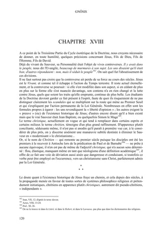 GNÔSIS




                                         CHAPITRE XVIII
A ce point de la Troisième Partie du Cycle ésotérique de la Doctrine, nous croyons nécessaire
de donner, en toute humilité, quelques précisions concernant Jésus, Fils de Dieu, Fils de
l'Homme, Fils de David.
Déjà du vivant du Sauveur, sa Personnalité était l'objet de vives controverses. Il y avait dans
le peuple, nous dit l'Evangile, beaucoup de murmures à son sujet. Les uns disaient qu'il était
bon; d'autres répondaient : non, mais il séduit le peuple162. On sait quel fut l'aboutissement de
ces divisions.
Il ne faut surtout pas croire que la controverse ait perdu de sa force au cours des siècles. Jésus
est le Vivant, et comme tel il échappe à l'action du Temps terrestre. Il reste actuel éternelle-
ment, et la controverse se poursuit : si elle s'est modifiée dans son aspect, si en cédant de plus
en plus sur la forme elle s'est nuancée davantage, son contenu n'a en rien changé et la lutte
contre Jésus, quels que soient les traits qu'elle emprunte, continue de plus belle. Les étudiants
de la Doctrine devront garder ce fait présent à l'esprit, faute de quoi ils risqueraient de ne pas
distinguer clairement les scandales qui se multiplient sur la route qui mène au Premier Seuil
et qui s'expliquent par l'action permanente de la Loi Générale. Nombreuses en effet sont les
formules propres à égarer : les uns revendiquent la « liberté d'opinion » ; les autres exigent la
« preuve » (sic) de l'existence historique de Jésus; d'autres encore disent qu'il a bien existé
mais que le vrai Sauveur était Jean Baptiste, ou quelquefois Simon le Mage163.
Le terme christique, actuellement en vogue et qui tend à remplacer dans certains esprits et
certains milieux le terme chrétien, témoigne d'un plus grand raffinement. D'apparence plutôt
conciliante, séduisante même, il n'est pas si anodin qu'il paraît à première vue car, à le consi-
dérer de plus près, on y discerne aisément une manœuvre subtile destinée à éliminer le Sau-
veur en « modernisant » le christianisme...
Or, si le nom de Chrétien — qui remonte au premier siècle puisque les disciples ont été les
premiers à le recevoir à Antioche lors de la prédication de Paul et de Barnabé164 — ne prête à
aucune équivoque, il n'en est pas de même de l'adjectif christique, qui n'a aucun sens détermi-
né : flou, élastique, manquant même en tant que néologisme d'une définition académique165, il
offre de ce fait une voie de déviation aussi aisée que dangereuse et conduisant, si toutefois ce
verbe peut être employé en l'occurrence, vers un christianisme sans Christ, parfaitement admis
par la Loi Générale.
                                                  *
                                                 * *

Le doute quant à l'existence historique de Jésus fraye un chemin, et cela depuis des siècles, à
la propagande menée en faveur de toutes sortes de systèmes philosophico religieux et préten-
dument initiatiques, chrétiens en apparence plutôt christiques, autrement dit pseudo-chrétiens,
« indépendants ».

162
    Jean, VII, 12; d'après le texte slavon.
163
    Actes, VIII, 13-24.
164
    Ibid., XI, 26.
165
    On ne le trouve ni dans le Littré, ni dans le Robert, ni dans le Larousse, pas plus que dans les dictionnaires des religions.


120
 
