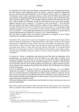 GNÔSIS

La recherche de la Vérité avait naturellement commencé bien avant l'Avènement du Christ.
Elle était poursuivie dans différentes parties du monde, y compris le périmètre hellénistique
qui nous intéresse plus particulièrement et où elle prenait diverses formes. A l'époque de
l'Avènement, certains cultes agonisaient; d'autres, comme celui de Mithra, dont selon quel-
ques historiens la propagation pourrait être une sérieuse rivale pour celle de la Doctrine chré-
tienne, étaient en pleine vigueur166. Deux grandes traditions retinrent alors l'attention des Apô-
tres : celle du peuple élu, défaillant, et celle qui était cultivée au sein de la nation grecque,
appelée à devenir la pierre angulaire167 et à porter les fruits du Royaume168. Avec une puis-
sance de synthèse saisissante, l'Apôtre saint Paul a défini ces deux traditions en ces termes :
Les Juifs réclament des miracles et les Hellènes cherchent la sagesse169, puis passant au plan
supérieur il a ajouté : Et nous, nous prêchons le Christ crucifié, scandale pour les Juifs et folie
pour les Hellènes170. Cette attitude pré-chrétienne des Juifs et des Hellènes se retrouve dans la
société contemporaine, qui réclame des « preuves » et la « liberté d'opinion ».
Plus loin dans son épître, après avoir glorifié la puissance et la sagesse de Dieu, l'Apôtre,
s'adressant aux Corinthiens convertis, s'exprime ainsi :

Considérez, frères, que parmi vous qui avez été appelés, il n'y a ni beaucoup de sages selon la
chair, ni beaucoup de puissants, ni beaucoup de nobles. Mais Dieu a choisi les choses folles
du monde pour confondre les sages; Dieu a choisi les choses faibles du monde pour confon-
dre les fortes; et Dieu a choisi les choses viles du monde et celles qu'on méprise, celles qui ne
sont point, pour réduire à néant celles qui sont, afin que nulle chair ne se glorifie devant
Dieu. Or, c'est par lui que vous êtes en Jésus-Christ, qui s'est fait pour nous sagesse, justice,
sanctification et rédemption, afin que, comme il est écrit, celui qui se glorifie, se glorifie dans
le Seigneur171.

Le lecteur de « Gnôsis » comprendra sans peine que saint Paul parle des adamiques et des
pré-adamiques, ces derniers étant les forts, les nobles et les sages selon la sagesse de ce
monde, pour lesquels le Crucifié était, et est toujours, une folie ou une fable, et qui qualifient
la religion chrétienne d'opium du peuple. Seuls les adamiques, les « appelés » selon les paro-
les de saint Paul, peuvent, du fait qu'ils possèdent en puissance les centres supérieurs de cons-
cience, admettre sans compromis Jésus-Christ, Fils de Dieu, Fils de l'Homme, Fils de David,
crucifié et ressuscité.
Lors de la prédication de la Bonne Nouvelle au milieu des influences « A », les Apôtres,
s'adressant aux parfaits172 disséminés parmi les pré-adamiques de l'époque, insistèrent avec
force sur la réalité absolue de l'incarnation du Verbe en Jésus crucifié et ressuscité. De nos
jours, la ferme croyance en cette réalité doit être pour le chercheur le signe certain qu'il est sur
le bon chemin, de même que la prédication de cette croyance sera, pour ceux qui l'écoutent, le
signe certain qu'ils entendent la vérité.
Cette thèse fondamentale est résumée par saint Jean dans les termes suivants, qui sont on ne
peut plus catégoriques :

Bien-aimés, n'ajoutez pas foi à tout esprit; mais éprouvez les esprits, pour savoir s'ils sont de
Dieu, car plusieurs faux prophètes sont venus dans le monde. Reconnaissez à ceci l'Esprit de

166
    Cf. Prof. Thadée Zelinsky, Les rivaux du Christianisme, en russe.
167
    Matthieu, XXI, 42.
168
    Ibid., 43.
169
     I Corinthiens, I, 22.
170
    Ibid., 23.
171
      Corinthiens, 26-31 ; d'après le texte slavon. L'Apôtre fait ici allusion au fidèle conscient de son Moi réel.
172
      Au sens direct du mot : I Cor., II, 6; II Cor., XIII, 9; Phil., III, 15; Col., I, 28, etc.



                                                                                                                      121
 