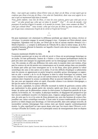 GNÔSIS

Dieu : tout esprit qui confesse Jésus-Christ venu en chair est de Dieu; et tout esprit qui ne
confesse pas Jésus n'est pas de Dieu; c'est celui de l'antéchrist, dont vous avez appris la ve-
nue et qui est maintenant déjà dans le monde.
Vous, petits enfants, vous êtes de Dieu, et vous les avez vaincus, parce que celui qui est en
vous173 est plus grand que celui qui est dans le monde174. Eux175, ils sont du monde; c'est
pourquoi ils parlent d'après le monde, et le monde les écoute. Nous, nous sommes de Dieu176;
celui qui connaît Dieu177 nous écoute; celui qui n'est pas de Dieu ne nous écoute pas; c'est
par là que nous connaissons l'esprit de la vérité et l'esprit de l'erreur178.

                                                 *
                                                * *
On peut maintenant voir clairement la différence profonde qui sépare les termes chrétien et
christique. Le premier engage; le second n'engage à rien : il propose un Christ abstrait, sinon
imaginaire, légendaire tout au plus, un Christ qui ne fait en aucune manière obstacle à la «
liberté d'opinion », y compris la déification de l'Absolu III et, dans le même temps, de la Per-
sonnalité humaine arborant la bannière sur laquelle s'inscrit cette devise trompeuse : Liberté,
Egalité, Fraternité179.
                                                 II
Essayons maintenant d'établir les faits.
La première question qui se pose est celle de savoir si Jésus est un personnage historique ou
un mythe. En tant qu'historien, l'auteur de « Gnôsis » s'est toujours profondément étonné du
parti pris dont sont marqués les jugements portés sur les témoignages touchant la vie du Sau-
veur. On constate en effet une différence très nette entre la manière dont sont traitées, d'une
part les sources où ont été puisées nos connaissances sur le monde antique dans son ensemble,
et d'autre part celles qui nous renseignent sur la vie de Jésus, alors qu'en général la valeur
scientifique des unes et des autres est la même. Il est très difficile d'expliquer ce phénomène
mais les raisons en apparaissent en partie lorsqu'on considère qu'aux témoignages se rappor-
tant au côté « normal » de la vie du Seigneur et dont la valeur historique est certaine, sont
venus s'ajouter et se mêler ceux qui en ont surtout retenu le côté merveilleux. Ce côté, l'esprit
cartésien dont s'inspirait la science occidentale d'hier ne pouvait l'admettre; si bien que le re-
fus, par ceux qui jugeaient selon cet esprit, d'accorder créance à ces derniers témoignages, a
fait que les autres ont été révoqués en doute.
De nos jours, cependant, la science officielle reconnaît la réalité de guérisons comme celles
qui représentent la plus grande partie des miracles opérés par Jésus et connus de tous les
temps, de même que de phénomènes comme la clairvoyance, la disparition partielle de la pe-
santeur, la lévitation, etc. Au surplus, la physique moderne, en dégageant des perspectives qui
hier encore semblaient ressortir à la fantaisie pure, s'oppose catégoriquement à l'esprit carté-
sien, de sorte que la vie et les actes de Jésus prennent aux yeux des hommes de science d'au-
jourd'hui une valeur scientifique nouvelle. L'écart entre la science traditionnelle et la science
positive se réduit chaque jour davantage, et il devient possible, dans cette optique nouvelle, de
reconsidérer certains témoignages bien connus mais qui étaient naguère systématiquement
écartés. Le plus significatif est sans aucun doute celui que l'on trouve dans l'Histoire ecclé-
siastique d'Eusèbe de Césarée, qui est la principale source de renseignements dont on dispose

173
    Le Moi réel, monade du Christ.
174
    La Personnalité.
175
    Les pré-adamiques.
176
    Les adamiques éveillés, conscients de leur Moi réel.
177
    Qui est parvenu à la conscience du Moi réel.
178
    I Jean, IV, 1-6.
179
    Boris Mouravieff, Liberté, Egalité, Fraternité, dans la revue Synthèse, Bruxelles, 1957, n° 129.



122
 