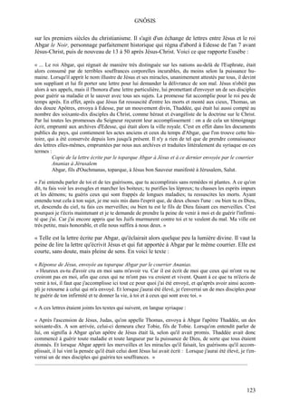 GNÔSIS

sur les premiers siècles du christianisme. Il s'agit d'un échange de lettres entre Jésus et le roi
Abgar le Noir, personnage parfaitement historique qui régna d'abord à Edesse de l'an 7 avant
Jésus-Christ, puis de nouveau de 13 à 50 après Jésus-Christ. Voici ce que rapporte Eusèbe :

« ... Le roi Abgar, qui régnait de manière très distinguée sur les nations au-delà de l'Euphrate, était
alors consumé par de terribles souffrances corporelles incurables, du moins selon la puissance hu-
maine. Lorsqu'il apprit le nom illustre de Jésus et ses miracles, unanimement attestés par tous, il devint
son suppliant et lui fit porter une lettre pour lui demander la délivrance de son mal. Jésus n'obéit pas
alors à ses appels, mais il l'honora d'une lettre particulière, lui promettant d'envoyer un de ses disciples
pour guérir sa maladie et le sauver avec tous ses sujets. La promesse fut accomplie pour le roi peu de
temps après. En effet, après que Jésus fut ressuscité d'entre les morts et monté aux cieux, Thomas, un
des douze Apôtres, envoya à Edesse, par un mouvement divin, Thaddée, qui était lui aussi compté au
nombre des soixante-dix disciples du Christ, comme héraut et évangéliste de la doctrine sur le Christ.
Par lui toutes les promesses du Seigneur reçurent leur accomplissement : on a de cela un témoignage
écrit, emprunté aux archives d'Edesse, qui était alors la ville royale. C'est en effet dans les documents
publics du pays, qui contiennent les actes anciens et ceux du temps d'Abgar, que l'on trouve cette his-
toire, qui a été conservée depuis lors jusqu'à présent. Il n'y a rien de tel que de prendre connaissance
des lettres elles-mêmes, empruntées par nous aux archives et traduites littéralement du syriaque en ces
termes :
         Copie de la lettre écrite par le toparque Abgar à Jésus et à ce dernier envoyée par le courrier
         Ananias à Jérusalem
         Abgar, fils d'Ouchmanas, toparque, à Jésus bon Sauveur manifesté à Jérusalem, Salut.

« J'ai entendu parler de toi et de tes guérisons, que tu accomplirais sans remèdes ni plantes. A ce qu'on
dit, tu fais voir les aveugles et marcher les boiteux; tu purifies les lépreux; tu chasses les esprits impurs
et les démons; tu guéris ceux qui sont frappés de longues maladies; tu ressuscites les morts. Ayant
entendu tout cela à ton sujet, je me suis mis dans l'esprit que, de deux choses l'une : ou bien tu es Dieu,
et, descendu du ciel, tu fais ces merveilles; ou bien tu est le fils de Dieu faisant ces merveilles. C'est
pourquoi je t'écris maintenant et je te demande de prendre la peine de venir à moi et de guérir l'infirmi-
té que j'ai. Car j'ai encore appris que les Juifs murmurent contre toi et te veulent du mal. Ma ville est
très petite, mais honorable, et elle nous suffira à nous deux. »

« Telle est la lettre écrite par Abgar, qu'éclairait alors quelque peu la lumière divine. Il vaut la
peine de lire la lettre qu'écrivit Jésus et qui fut apportée à Abgar par le même courrier. Elle est
courte, sans doute, mais pleine de sens. En voici le texte :

« Réponse de Jésus, envoyée au toparque Abgar par le courrier Ananias.
 « Heureux es-tu d'avoir cru en moi sans m'avoir vu. Car il est écrit de moi que ceux qui m'ont vu ne
croiront pas en moi, afin que ceux qui ne m'ont pas vu croient et vivent. Quant à ce que tu m'écris de
venir à toi, il faut que j'accomplisse ici tout ce pour quoi j'ai été envoyé, et qu'après avoir ainsi accom-
pli je retourne à celui qui m'a envoyé. Et lorsque j'aurai été élevé, je t'enverrai un de mes disciples pour
te guérir de ton infirmité et te donner la vie, à toi et à ceux qui sont avec toi. »

« A ces lettres étaient joints les textes qui suivent, en langue syriaque :

« Après l'ascension de Jésus, Judas, qu'on appelle Thomas, envoya à Abgar l'apôtre Thaddée, un des
soixante-dix. A son arrivée, celui-ci demeura chez Tobie, fils de Tobie. Lorsqu'on entendit parler de
lui, on signifia à Abgar qu'un apôtre de Jésus était là, selon qu'il avait promis. Thaddée avait donc
commencé à guérir toute maladie et toute langueur par la puissance de Dieu, de sorte que tous étaient
étonnés. Et lorsque Abgar apprit les merveilles et les miracles qu'il faisait, les guérisons qu'il accom-
plissait, il lui vint la pensée qu'il était celui dont Jésus lui avait écrit : Lorsque j'aurai été élevé, je t'en-
verrai un de mes disciples qui guérira tes souffrances. »
..............................................................................................................................................................




                                                                                                                                                       123
 