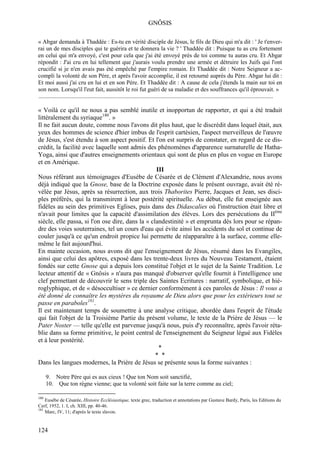 GNÔSIS

« Abgar demanda à Thaddée : Es-tu en vérité disciple de Jésus, le fils de Dieu qui m'a dit : ' Je t'enver-
rai un de mes disciples qui te guérira et te donnera la vie ? ' Thaddée dit : Puisque tu as cru fortement
en celui qui m'a envoyé, c'est pour cela que j'ai été envoyé près de toi comme tu auras cru. Et Abgar
répondit : J'ai cru en lui tellement que j'aurais voulu prendre une armée et détruire les Juifs qui l'ont
crucifié si je n'en avais pas été empêché par l'empire romain. Et Thaddée dit : Notre Seigneur a ac-
compli la volonté de son Père, et après l'avoir accomplie, il est retourné auprès du Père. Abgar lui dit :
Et moi aussi j'ai cru en lui et en son Père. Et Thaddée dit : A cause de cela j'étends la main sur toi en
son nom. Lorsqu'il l'eut fait, aussitôt le roi fut guéri de sa maladie et des souffrances qu'il éprouvait. »
..............................................................................................................................................................

« Voilà ce qu'il ne nous a pas semblé inutile et inopportun de rapporter, et qui a été traduit
littéralement du syriaque180. »
Il ne fait aucun doute, comme nous l'avons dit plus haut, que le discrédit dans lequel était, aux
yeux des hommes de science d'hier imbus de l'esprit cartésien, l'aspect merveilleux de l'œuvre
de Jésus, s'est étendu à son aspect positif. Et l'on est surpris de constater, en regard de ce dis-
crédit, la facilité avec laquelle sont admis des phénomènes d'apparence surnaturelle de Hatha-
Yoga, ainsi que d'autres enseignements orientaux qui sont de plus en plus en vogue en Europe
et en Amérique.
                                                  III
Nous référant aux témoignages d'Eusèbe de Césarée et de Clément d'Alexandrie, nous avons
déjà indiqué que la Gnose, base de la Doctrine exposée dans le présent ouvrage, avait été ré-
vélée par Jésus, après sa résurrection, aux trois Thaborites Pierre, Jacques et Jean, ses disci-
ples préférés, qui la transmirent à leur postérité spirituelle. Au début, elle fut enseignée aux
fidèles au sein des primitives Eglises, puis dans des Didascalies où l'instruction était libre et
n'avait pour limites que la capacité d'assimilation des élèves. Lors des persécutions du IIème
siècle, elle passa, si l'on ose dire, dans la « clandestinité » et emprunta dès lors pour se répan-
dre des voies souterraines, tel un cours d'eau qui évite ainsi les accidents du sol et continue de
couler jusqu'à ce qu'un endroit propice lui permette de réapparaître à la surface, comme elle-
même le fait aujourd'hui.
En mainte occasion, nous avons dit que l'enseignement de Jésus, résumé dans les Evangiles,
ainsi que celui des apôtres, exposé dans les trente-deux livres du Nouveau Testament, étaient
fondés sur cette Gnose qui a depuis lors constitué l'objet et le sujet de la Sainte Tradition. Le
lecteur attentif de « Gnôsis » n'aura pas manqué d'observer qu'elle fournit à l'intelligence une
clef permettant de découvrir le sens triple des Saintes Ecritures : narratif, symbolique, et hié-
roglyphique, et de « désoccultiser » ce dernier conformément à ces paroles de Jésus : Il vous a
été donné de connaître les mystères du royaume de Dieu alors que pour les extérieurs tout se
passe en paraboles181.
Il est maintenant temps de soumettre à une analyse critique, abordée dans l'esprit de l'étude
qui fait l'objet de la Troisième Partie du présent volume, le texte de la Prière de Jésus — le
Pater Noster — telle qu'elle est parvenue jusqu'à nous, puis d'y reconnaître, après l'avoir réta-
blie dans sa forme primitive, le point central de l'enseignement du Seigneur légué aux Fidèles
et à leur postérité.
                                                   *
                                                  * *
Dans les langues modernes, la Prière de Jésus se présente sous la forme suivantes :

      9. Notre Père qui es aux cieux ! Que ton Nom soit sanctifié,
      10. Que ton règne vienne; que ta volonté soit faite sur la terre comme au ciel;

180
    Eusèbe de Césarée, Histoire Ecclésiastique, texte grec, traduction et annotations par Gustave Bardy, Paris, les Editions du
Cerf, 1952, 1. I, ch. XIII, pp. 40-46.
181
    Marc, IV, 11; d'après le texte slavon.


124
 