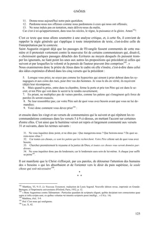 GNÔSIS

      11. Donne-nous aujourd'hui notre pain quotidien;
      12. Pardonne-nous nos offenses comme nous pardonnons à ceux qui nous ont offensés;
      13. Ne nous induis pas en tentation, mais délivre-nous du malin,
      Car c'est à toi qu'appartiennent, dans tous les siècles, le règne, la puissance et la gloire. Amen182!

C'est ce texte que nous allons soumettre à une analyse critique, et, à cette fin, il convient de
rappeler la règle générale qui s'applique à toute interprétation de texte, c'est-à-dire celle de
l'interprétation par le contexte.
Saint Augustin exigeait déjà que les passages de l'Evangile fussent commentés de cette ma-
nière et il protestait vertement contre la mauvaise foi de certains commentateurs qui, disait-il,
« choisissent quelques passages détachés des Ecritures au moyen desquels ils puissent trom-
per les ignorants, ne liant point les unes aux autres les propositions qui précèdent ni celles qui
suivent et par lesquelles la volonté et la pensée de l'auteur peuvent être comprises183. »
Nous examinerons donc la prière de Jésus dans le cadre où elle s'insère, c'est-à-dire dans celui
des idées exprimées d'abord dans les cinq versets qui la précèdent :

      5. Lorsque vous priez, ne soyez pas comme les hypocrites qui aiment à prier debout dans les sy-
      nagogues et aux coins des rues, pour être vus des hommes. Je vous le dis en vérité, ils reçoivent
      (déjà) leur récompense;
      6. Mais quand tu pries, entre dans ta chambre, ferme la porte et prie ton Père qui est dans le se-
      cret; et ton Père qui voit dans le secret te le rendra ouvertement;
      7. En priant, ne multipliez pas de vaines paroles, comme les païens qui s'imaginent qu'à force de
      paroles ils seront exaucés;
       8. Ne leur ressemblez pas; car votre Père sait de quoi vous avez besoin avant que vous ne lui de-
       mandiez;
       9. Voici donc comment vous devez prier184 :

et ensuite dans les vingt et un versets de commentaires qui la suivent et qui répètent les re-
commandations contenues dans les versets 5 à 9 ci-dessus, en mettant l'accent sur certaines
d'entre elles. C'est ainsi que le huitième verset est repris et largement commenté aux versets
31 et suivants, dans les termes suivants :

      31. Ne vous inquiétez donc point, et ne dites pas : Que mangerons-nous ? Que boirons-nous ? De quoi se-
      rons-nous vêtus ?
      32. Car toutes ces choses, ce sont les païens qui les recherchent. Votre Père céleste sait de quoi vous avez
      besoin;
      33. Cherchez premièrement le royaume et la justice de Dieu; et toutes ces choses vous seront données par-
      dessus;
      34. Ne vous inquiétez donc pas du lendemain; car le lendemain aura soin de lui-même. A chaque jour suffit
      sa peine185.

Il est manifeste que le Christ s'efforçait, par ces paroles, de détourner l'attention des humains
des « besoins » qui les absorbaient et de l'orienter vers le désir du pain supérieur, la seule
chose qui soit nécessaire186.
                                                 *
                                                * *

182
    Matthieu, VI, 9-13. Le Nouveau Testament, traduction de Louis Segond. Nouvelle édition revue, imprimée en Grande-
Bretagne, à l'Imprimerie universitaire d'Oxford, Paris, 1932, p. 12.
183
    « Bene Augustinus contra Âdimantum : Particulas quasdam de scripturis eligunt, quibùs decipiant non connectentes quae
supra et infra scripta sunt, ex quibus voluntas •et intentio scriptoris possi intelligi... » C4 (c. 14).
184
    Matthieu, ibid., 5-9.
185
    Ibid. C'est nous qui soulignons.
186
    Luc, X, 42.


                                                                                                                    125
 