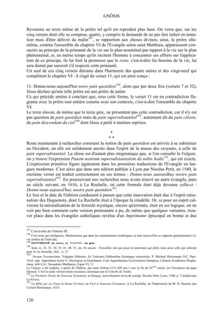 GNÔSIS

Revenons au texte même de la prière tel qu'il est reproduit plus haut. On verra que, sur les
cinq versets dont elle se compose, quatre, y compris la demande de ne pas être induit en tenta-
tion mais d'être délivré du malin187, se rapportent aux choses divines; ainsi, la prière elle-
même, comme l'ensemble du chapitre VI de l'Evangile selon saint Matthieu, apparaissent con-
sacrés au principe de la primauté de la vie sur le plan nouménal par rapport à la vie sur le plan
phénoménal, et, en même temps qu'ils incitent l'homme à concentrer ses efforts sur l'applica-
tion de ce principe, ils lui font la promesse que le reste, c'est-à-dire les besoins de la vie, lui
sera donné par surcroît s'il respecte cette primauté.
Un seul de ces cinq versets détonne dans l'harmonie des quatre autres et des vingt-neuf qui
complètent le chapitre VI : il s'agit du verset 11, qui est ainsi conçu :

11. Donne-nous aujourd'hui notre pain quotidien188, alors que par deux fois (versets 7 et 32),
Jésus déclare qu'une telle prière est une prière de païen.
Ce qui précède amène à conclure que, sous cette forme, le verset 11 est en contradiction fla-
grante avec la prière tout entière comme avec son contexte, c'est-à-dire l'ensemble du chapitre
VI.
Le texte slavon, de même que le texte grec, ne présentent pas cette contradiction, car il n'y est
pas question de pain quotidien mais de pain supersubstantiel189, autrement dit du pain céleste,
du pain descendant du ciel190 dont Jésus a parlé à maintes reprises.

                                                 *
                                                **
Reste maintenant à rechercher comment la notion de pain quotidien est arrivée à se substituer
en Occident, où elle est solidement ancrée dans l'esprit de la masse des croyants, à celle de
pain supersubstantiel. La chose est d'autant plus énigmatique que, si l'on consulte la Vulgate,
on y trouve l'expression Panem nostrum supersubstantialem da nobis hodie191, qui est exacte.
L'expression primitive figure également dans les premières traductions de l'Evangile en lan-
gues modernes. C'est ainsi que dans une édition publiée à Lyon par Nicolas Petit, en 1540, le
onzième verset est traduit correctement en ces termes : Donne-nous auiourdhuy nostre pain
supersubstantiel192. En poursuivant nos recherches nous avons trouvé un autre évangile, paru
au siècle suivant, en 1616, à La Rochelle, où cette formule était déjà devenue celle-ci :
Donne-nous aujourd'hui; nostre pain quotidien193.
Le lieu et la date de l'édition conduisent à penser que cette innovation était due à l'esprit ratio-
naliste des Huguenots, dont La Rochelle était à l'époque la citadelle. Or, si pour un esprit cal-
viniste la rationalisation de la formule mystique, encore qu'erronée, était en soi logique, on ne
voit pas bien comment cette version protestante a pu, de même que quelques variantes, trou-
ver place dans les évangiles catholiques revêtus d'un Imprimatur épiscopal en bonne et due


187
      C'est-à-dire de l'Absolu III.
188
    C'est nous qui soulignons. Mentionnons que dans les commentaires ésotériques, le mot aujourd'hui se rapporte généralement à la
vie entière de l'individu.
189
190
   Jean, vi, 32, 33, 34, 35, 41, 48, 51, etc. Et encore : Travaillez non pas pour la nourriture qui périt, mais pour celle qui subsiste
pour la vie éternelle, ibid., vi, 27.
191
     Nooum Testamentum, Vulgatae Editionis. Ex Vaticanis Editionibus Earumque correctorio. P. Michael Hetzenauer O.C. Prpv.
Tirol. sept. Approbatus lector S. Theologiae et Guardianus. Cum Approbatione Ecclesiastica Omnipote, Libraria Academica Wagne-
riana, MDCCCIC, Secundum Matthaem, Caput VI, 11.
La Vulgate a été traduite, à partir de l'hébreu, par saint Jérôme (331-420 env.) vers la fin du IVème siècle, sur l'invitation du pape
Damase. C'est la seule version latine reconnue canonique par le Concile de Trente.
192
    La Première Partie du Nouveau Testament, en françay, nouvellement reveu & corrigé, Nicolas Petit, Lyon, 1540, p. 7 (traduit par
Le Fèvre).
193
    La Bible qui est Toute la Sainte Ecriture du Vieil et Nouveau Testament. A La Rochelle, de l'Imprimerie de M. H. Hauttin, par
Corneil Hertzmann, 1616.



126
 