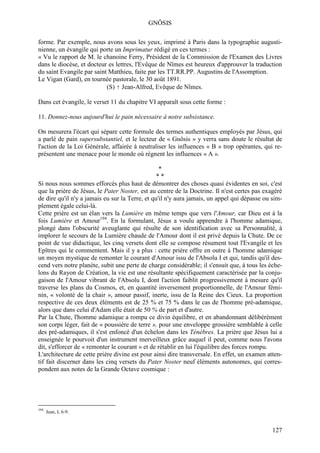GNÔSIS

forme. Par exemple, nous avons sous les yeux, imprimé à Paris dans la typographie augusti-
nienne, un évangile qui porte un Imprimatur rédigé en ces termes :
« Vu le rapport de M. le chanoine Ferry, Président de la Commission de l'Examen des Livres
dans le diocèse, et docteur es lettres, l'Evêque de Nîmes est heureux d'approuver la traduction
du saint Evangile par saint Matthieu, faite par les TT.RR.PP. Augustins de l'Assomption.
Le Vigan (Gard), en tournée pastorale, le 30 août 1891.
                           (S) † Jean-Alfred, Evêque de Nîmes.

Dans cet évangile, le verset 11 du chapitre VI apparaît sous cette forme :

11. Donnez-nous aujourd'hui le pain nécessaire à notre subsistance.

On mesurera l'écart qui sépare cette formule des termes authentiques employés par Jésus, qui
a parlé de pain supersubstantiel, et le lecteur de « Gnôsis » y verra sans doute le résultat de
l'action de la Loi Générale, affairée à neutraliser les influences « B » trop opérantes, qui re-
présentent une menace pour le monde où règnent les influences « A ».

                                                  *
                                                 **
Si nous nous sommes efforcés plus haut de démontrer des choses quasi évidentes en soi, c'est
que la prière de Jésus, le Pater Noster, est au centre de la Doctrine. Il n'est certes pas exagéré
de dire qu'il n'y a jamais eu sur la Terre, et qu'il n'y aura jamais, un appel qui dépasse ou sim-
plement égale celui-là.
Cette prière est un élan vers la Lumière en même temps que vers l'Amour, car Dieu est à la
fois Lumière et Amour194. En la formulant, Jésus a voulu apprendre à l'homme adamique,
plongé dans l'obscurité aveuglante qui résulte de son identification avec sa Personnalité, à
implorer le secours de la Lumière chaude de l'Amour dont il est privé depuis la Chute. De ce
point de vue didactique, les cinq versets dont elle se compose résument tout l'Evangile et les
Epîtres qui le commentent. Mais il y a plus : cette prière offre en outre à l'homme adamique
un moyen mystique de remonter le courant d'Amour issu de l'Absolu I et qui, tandis qu'il des-
cend vers notre planète, subit une perte de charge considérable; il s'ensuit que, à tous les éche-
lons du Rayon de Création, la vie est une résultante spécifiquement caractérisée par la conju-
gaison de l'Amour vibrant de l'Absolu I, dont l'action faiblit progressivement à mesure qu'il
traverse les plans du Cosmos, et, en quantité inversement proportionnelle, de l'Amour fémi-
nin, « volonté de la chair », amour passif, inerte, issu de la Reine des Cieux. La proportion
respective de ces deux éléments est de 25 % et 75 % dans le cas de l'homme pré-adamique,
alors que dans celui d'Adam elle était de 50 % de part et d'autre.
Par la Chute, l'homme adamique a rompu ce divin équilibre, et en abandonnant délibérément
son corps léger, fait de « poussière de terre », pour une enveloppe grossière semblable à celle
des pré-adamiques, il s'est enfoncé d'un échelon dans les Ténèbres. La prière que Jésus lui a
enseignée le pourvoit d'un instrument merveilleux grâce auquel il peut, comme nous l'avons
dit, s'efforcer de « remonter le courant » et de rétablir en lui l'équilibre des forces rompu.
L'architecture de cette prière divine est pour ainsi dire transversale. En effet, un examen atten-
tif fait discerner dans les cinq versets du Pater Noster neuf éléments autonomes, qui corres-
pondent aux notes de la Grande Octave cosmique :




194
      Jean, I, 6-9.


                                                                                              127
 