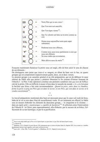 GNÔSIS




                                                       Notre Père qui es aux cieux !

                                                       Que Ton nom soit sanctifié;

                                                       Que Ton règne vienne195;

                                                       Que Ta volonté soit faite sur la terre comme au
                                                       ciel;

                                                       Donne-nous aujourd'hui notre pain super
                                                       substantiel;

                                                       Pardonne-nous nos offenses,

                                                       Comme nous aussi nous pardonnons à ceux qui
                                                       nous ont offensés;
                                                       Ne nous induis pas en tentation;

                                                       Mais délivre-nous du malin196.


Essayons maintenant d'analyser la prière sous cet angle, afin de bien saisir le sens de chacun
de ses éléments :
On distinguera sans peine que ceux-ci se rangent, en allant du haut vers le bas, en quatre
groupes qui en comprennent respectivement quatre, deux, un et deux versets.
Le premier groupe a un caractère général et un rôle préparatoire, qui est de déblayer le cœur
obstrué du fidèle afin que puisse y pénétrer librement le fin courant d'Amour émanant de
l'Absolu I : le Père. Cette opération constitue une première condition sine qua non de l'effica-
cité de la prière. Elle est difficile à mener à bien dans le tumulte du monde « A », et c'est pour
la faciliter que Jésus a fait cette recommandation : Quand tu pries, entre dans ta chambre,
ferme la porte et prie ton Père qui est dans le secret; et ton Père, qui voit dans le secret, te le
rendra ouvertement197.
                                                   *
                                                 * *
Le travail préparatoire mentionné plus haut est nécessaire pour que le cœur soit isolé du brou-
haha de la vie et mis dans l'état de recueillement voulu. Si cet isolement est effectif, le fidèle
sera en mesure d'aborder les éléments du deuxième groupe — le cinquième et le sixième —
dans un esprit actif, « mantrasique », capable de hardiesse198. Il sollicitera alors l'intervention
de l'Absolu II : le Christ, pain supersubstantiel, afin d'obtenir, par le secours de sa Grâce, l'ef-
facement de sa tare karmique, et par là sa purification.




195
      Nous avons déjà établi que le Père est le Saint-Esprit; on prie donc ici que l'Ere du Saint-Esprit vienne.
196
      L'Absolu III.
197
    Matthieu, VI, 6; d'après le texte slavon. On remarquera que ce texte est placé dans le chapitre SIX, et au verset six, nombre
doublement choisi et qui signifie, on le sait, la Résurrection.
198
    ésus a dit : « Ose, fille. Ta foi t'a guérie ! » (Matthieu, IX, 22 ; d'après le texte slavon).


128
 