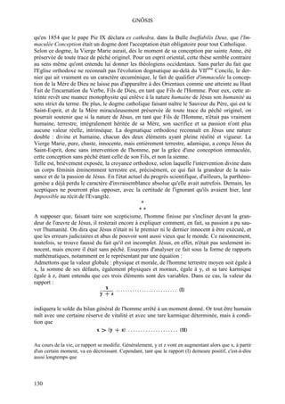 GNÔSIS

qu'en 1854 que le pape Pie IX déclara ex cathedra, dans la Bulle Ineffabilis Deus, que l'Im-
maculée Conception était un dogme dont l'acceptation était obligatoire pour tout Catholique.
Selon ce dogme, la Vierge Marie aurait, dès le moment de sa conception par sainte Anne, été
préservée de toute trace de péché originel. Pour un esprit oriental, cette thèse semble contraire
au sens même qu'ont entendu lui donner les théologiens occidentaux. Sans parler du fait que
l'Eglise orthodoxe ne reconnaît pas l'évolution dogmatique au-delà du VIIème Concile, le der-
nier qui ait vraiment eu un caractère œcuménique, le fait de qualifier d'immaculée la concep-
tion de la Mère de Dieu ne laisse pas d'apparaître à des Orientaux comme une atteinte au Haut
Fait de l'incarnation du Verbe, Fils de Dieu, en tant que Fils de l'Homme. Pour eux, cette at-
teinte revêt une nuance monophysite qui enlève à la nature humaine de Jésus son humanité au
sens strict du terme. De plus, le dogme catholique faisant naître le Sauveur du Père, qui est le
Saint-Esprit, et de la Mère miraculeusement préservée de toute trace du péché originel, on
pourrait soutenir que si la nature de Jésus, en tant que Fils de l'Homme, n'était pas vraiment
humaine, terrestre, intégralement héritée de sa Mère, son sacrifice et sa passion n'ont plus
aucune valeur réelle, intrinsèque. La dogmatique orthodoxe reconnaît en Jésus une nature
double : divine et humaine, chacun des deux éléments ayant pleine réalité et vigueur. La
Vierge Marie, pure, chaste, innocente, mais entièrement terrestre, adamique, a conçu Jésus du
Saint-Esprit, donc sans intervention de l'homme, par la grâce d'une conception immaculée,
cette conception sans péché étant celle de son Fils, et non la sienne.
Telle est, brièvement exposée, la croyance orthodoxe, selon laquelle l'intervention divine dans
un corps féminin éminemment terrestre est, précisément, ce qui fait la grandeur de la nais-
sance et de la passion de Jésus. En l'état actuel du progrès scientifique, d'ailleurs, la parthéno-
genèse a déjà perdu le caractère d'invraisemblance absolue qu'elle avait autrefois. Demain, les
sceptiques ne pourront plus opposer, avec la certitude de l'ignorant qu'ils avaient hier, leur
Impossible au récit de l'Evangile.
                                                 *
                                                 **
A supposer que, faisant taire son scepticisme, l'homme finisse par s'incliner devant la gran-
deur de l'œuvre de Jésus, il resterait encore à expliquer comment, en fait, sa passion a pu sau-
ver l'humanité. On dira que Jésus n'était ni le premier ni le dernier innocent à être exécuté, et
que les erreurs judiciaires et abus de pouvoir sont aussi vieux que le monde. Ce raisonnement,
toutefois, se trouve faussé du fait qu'il est incomplet. Jésus, en effet, n'était pas seulement in-
nocent, mais encore il était sans péché. Essayons d'analyser ce fait sous la forme de rapports
mathématiques, notamment en le représentant par une équation :
Admettons que la valeur globale : physique et morale, de l'homme terrestre moyen soit égale à
x, la somme de ses défauts, également physiques et moraux, égale à y, et sa tare karmique
égale à z, étant entendu que ces trois éléments sont des variables. Dans ce cas, la valeur du
rapport :



indiquera le solde du bilan général de l'homme arrêté à un moment donné. Or tout être humain
naît avec une certaine réserve de vitalité et avec une tare karmique déterminée, mais à condi-
tion que


Au cours de la vie, ce rapport se modifie. Généralement, y et z vont en augmentant alors que x, à partir
d'un certain moment, va en décroissant. Cependant, tant que le rapport (I) demeure positif, c'est-à-dire
aussi longtemps que




130
 
