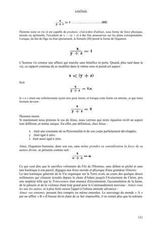 GNÔSIS




l'homme reste en vie et est capable de produire, c'est-à-dire d'utiliser, sous forme de force physique,
morale ou spirituelle, l'excédent de x — (y + z) à des fins poursuivies sur les plans correspondants.
Lorsque, du fait de l'âge ou d'un épuisement, la formule (III) prend la forme de l'équation




L’homme vit comme une affaire qui marche sans bénéfice ni perte. Quand, plus tard dans la
vie, ce rapport continue de se modifier dans le même sens et prend cet aspect :



Soit



le « n » étant une infinitésimale ayant zéro pour limite; et lorsque cette limite est atteinte, et que notre
formule devient :



l'homme meurt.
Si maintenant nous prenons le cas de Jésus, nous verrons que notre équation revêt un aspect
tout différent, et même unique. En effet, par définition, chez Jésus :

        x était une constante de sa Personnalité et de son corps parfaitement développés;
        y était égal à zéro;
        z était aussi égal à zéro.

Ainsi, l'équation humaine, dans son cas, sans même prendre en considération la force de sa
nature divine, se présente comme suit :




Ce qui veut dire que le sacrifice volontaire du Fils de l'Homme, sans défaut ni péché et sans
tare karmique à son passif, dégagea une force morale et physique d'une grandeur illimitée.
La tare karmique générale de la Vie organique sur la Terre avait, au cours des quelque douze
millénaires qui s'étaient écoulés depuis la chute d'Adam jusqu'à l'Avènement du Christ, pris
une ampleur telle que le Tritocosmos était menacé d'écroulement, l'accumulation de la haine,
de la jalousie et de la violence étant trop grand pour le Commandement nouveau : Aimez-vous
les uns les autres, et à plus forte raison l'appel à l'ultime attitude salvatrice :
Aimez vos ennemis, pussent être compris ou même entendus. Le sauvetage du monde « A »
par un afflux « B » d'Amour divin étant de ce fait impossible, il ne restait plus que la redouta-




                                                                                                       131
 