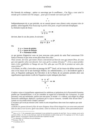 GNÔSIS

ble formule de rechange : opérer ce sauvetage par la souffrance... Car Dieu a tant aimé le
monde qu'il a donné son Fils unique... pour que le monde soit sauvé par lui200.

                                                              *
                                            * *
Indépendamment de ce qui précède, on ne saurait passer sous silence cette croyance très ré-
pandue, selon laquelle Peut beaucoup la prière d'un juste, et qu'il convient d'expliquer.
La formule royale de Jésus :



devient, dans le cas des justes, la suivante :



Où



ce qui permet d'apprécier sous un jour nouveau cette parole de saint Paul concernant l'Al-
liance d'Amour et que nous avons plus d'une fois citée :
Nous savons, du reste, que toutes choses concourent au bien de ceux qui aiment Dieu, de ceux
qui sont appelés selon son dessein. Car ceux qu'il a connus d'avance201, il les a aussi prédes-
tinés à être semblables à l'image de son Fils, afin que son Fils fût le premier-né entre plu-
sieurs frères202.
A la limite, en effet, c'est-à-dire au passage du IIIème Seuil, où les traces de défaut seront effa-
cées et les traces de la tare karmique brûlées, les infinitésimales y et z deviendront égales à
zéro, et l'équation androgyne du Chevalier et de la Dame de ses pensées prendra alors une
signification équivalente à celle de l'équation royale indiquée plus haut :




                                                              *
                                                            * *

Combien vaines et insignifiantes apparaissent les ambitions et prétentions de la Personnalité humaine,
gonflée par l'autodéification, si on les considère en regard de la hiérarchie des Vainqueurs, la seule
puissance vraie qui maintienne, parfois non sans peine, le monde « A » debout, cela malgré les efforts
destructifs méthodiques déployés à profusion par la sagesse humaine, véritable folie devant Dieu203,
comme on s'en rendra mieux compte à présent !
C'est parce qu'il avait pu mesurer cette vanité et cette insignifiance dans toute leur ampleur que saint
Paul a dit :
Je fléchis les genoux devant le Père de notre Seigneur Jésus-Christ duquel tire son nom toute paternité
dans les deux et sur la terre. Qu'il vous donne, selon la richesse de sa gloire, d'être puissamment forti-

200
    Jean, m, 16, 17. On comprendra mieux maintenant le sens profond de ces paroles de saint Paul : Nous ne sommes sauvés qu'en
espérance (Rom., vin, 24), ce sens étant que, sauvés de l'écroulement en même temps que la Vie organique sur la Terre, le genre
humain subsiste, ce qui permet à chacun de travailler dans l'espérance du salut.
201
    Les adamiques, à la différence des pré-adamiques.
202
    Romains, VIII, 28.
203
    I Corinthiens, III, 19.



132
 