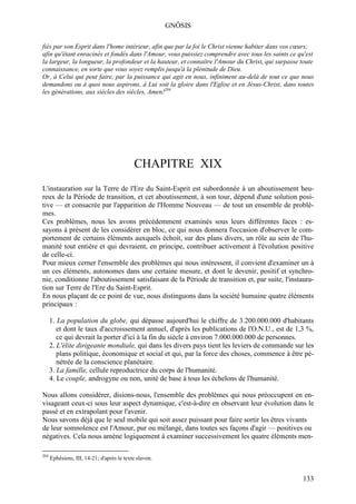 GNÔSIS

fiés par son Esprit dans l'home intérieur, afin que par la foi le Christ vienne habiter dans vos cœurs;
afin qu'étant enracinés et fondés dans l'Amour, vous puissiez comprendre avec tous les saints ce qu'est
la largeur, la longueur, la profondeur et la hauteur, et connaître l'Amour du Christ, qui surpasse toute
connaissance, en sorte que vous soyez remplis jusqu'à la plénitude de Dieu.
Or, à Celui qui peut faire, par la puissance qui agit en nous, infiniment au-delà de tout ce que nous
demandons ou à quoi nous aspirons, à Lui soit la gloire dans l'Eglise et en Jésus-Christ, dans toutes
les générations, aux siècles des siècles, Amen!204




                                            CHAPITRE XIX
L'instauration sur la Terre de l'Ere du Saint-Esprit est subordonnée à un aboutissement heu-
reux de la Période de transition, et cet aboutissement, à son tour, dépend d'une solution posi-
tive — et consacrée par l'apparition de l'Homme Nouveau — de tout un ensemble de problè-
mes.
Ces problèmes, nous les avons précédemment examinés sous leurs différentes faces : es-
sayons à présent de les considérer en bloc, ce qui nous donnera l'occasion d'observer le com-
portement de certains éléments auxquels échoit, sur des plans divers, un rôle au sein de l'hu-
manité tout entière et qui devraient, en principe, contribuer activement à l'évolution positive
de celle-ci.
Pour mieux cerner l'ensemble des problèmes qui nous intéressent, il convient d'examiner un à
un ces éléments, autonomes dans une certaine mesure, et dont le devenir, positif et synchro-
nie, conditionne l'aboutissement satisfaisant de la Période de transition et, par suite, l'instaura-
tion sur Terre de l'Ere du Saint-Esprit.
En nous plaçant de ce point de vue, nous distinguons dans la société humaine quatre éléments
principaux :

      1. La population du globe, qui dépasse aujourd'hui le chiffre de 3.200.000.000 d'habitants
         et dont le taux d'accroissement annuel, d'après les publications de l'O.N.U., est de 1,3 %,
         ce qui devrait la porter d'ici à la fin du siècle à environ 7.000.000.000 de personnes.
      2. L'élite dirigeante mondiale, qui dans les divers pays tient les leviers de commande sur les
         plans politique, économique et social et qui, par la force des choses, commence à être pé-
         nétrée de la conscience planétaire.
      3. La famille, cellule reproductrice du corps de l'humanité.
      4. Le couple, androgyne ou non, unité de base à tous les échelons de l'humanité.

Nous allons considérer, disions-nous, l'ensemble des problèmes qui nous préoccupent en en-
visageant ceux-ci sous leur aspect dynamique, c'est-à-dire en observant leur évolution dans le
passé et en extrapolant pour l'avenir.
Nous savons déjà que le seul mobile qui soit assez puissant pour faire sortir les êtres vivants
de leur somnolence est l'Amour, pur ou mélangé, dans toutes ses façons d'agir — positives ou
négatives. Cela nous amène logiquement à examiner successivement les quatre éléments men-

204
      Ephésiens, III, 14-21; d'après le texte slavon.


                                                                                                   133
 