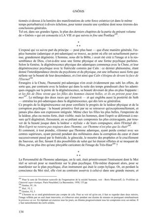 GNÔSIS

tionnés ci-dessus à la lumière des manifestations de cette force créatrice (et dans le même
temps perturbatrice) à divers échelons, pour tenter ensuite une synthèse dont nous tirerons des
conclusions générales.
Tel est, dans ses grandes lignes, le plan des derniers chapitres de la partie du présent volume
de « Gnôsis » qui est consacrée à LA VIE et que suivra in fine une Postface205.

                                                  *
                                                 **
L'exposé qui va suivre part du principe — posé plus haut — que d'une manière générale, l'es-
pèce humaine (adamique et pré-adamique) se trouve, au point où elle est actuellement parve-
nue, grandement dégénérée. L'homme, nous dit la Bible, i avait été créé à l'image et à la res-
semblance de Dieu, c'est-à-dire sous une forme physique et une forme psychique parfaites.
Selon la Genèse, la dégénérescence physique des adamiques commença avec la Chute, et leur
dégénérescence psychique avec le fratricide commis par Caïn : ce dernier phénomène, étant
donné l'interdépendance étroite du psychisme et du physique, eut une influence aussi forte que
néfaste sur la beauté de leur descendance, et c'est ainsi que Caïn s'éloigna de devant la face de
l'Eternel206.
Etrangère à la Chute, l'humanité pré-adamique n'en avait évidemment pas subi les effets, de
sorte que, par contraste avec la laideur qui dans la suite des temps grandissait chez les adami-
ques engagés sur la pente de la dégénérescence, sa beauté devenait de plus en plus frappante :
et les fils de Dieu virent que les filles des hommes étaient belles, et ils en prirent pour fem-
mes207. Le mélange des deux races qui s'ensuivit — et qui engloba aussi la postérité de Seth
— entraîna les pré-adamiques dans la dégénérescence, qui dès lors se généralisa.
Ce progrès de la dégénérescence eut pour corollaire le progrès de la laideur physique et de la
corruption psychique : la beauté primitive finit par ne se retrouver qu'exceptionnellement, et
jamais plus dans son expression intégrale. Même chez les filles les plus belles, l'empreinte de
la laideur, plus ou moins forte, était visible; mais les hommes, dont l'esprit se déformait à me-
sure qu'il dégénérait, finissaient, en se prêtant aux compromis les plus extravagants, par trou-
ver de la beauté jusque dans la laideur « stylisée » de leurs compagnes; alors l'Eternel dit :
Mon Esprit ne restera pas toujours dans l'homme, car l'homme n'est plus que la chair208.
Et comment, à tout prendre, s'étonner que l'homme adamique, ayant perdu contact avec ses
centres supérieurs, ayant persisté pendant des millénaires dans la corruption du cœur et étant
successivement passé par le fratricide, le génocide, le meurtre des prophètes et le crucifiement
du Sauveur, ait fini, faisant fi des possibilités de salut qui lui étaient offertes et se moquant de
Dieu, par ne plus être qu'une pitoyable caricature de l'image du Très-Haut209 ?

                                               *
                                              **
La Personnalité de l'homme adamique, on le sait, était primitivement l'instrument dont le Moi
réel se servait pour se manifester sur le plan psychique. Elle-même disposait alors, pour se
manifester sur le plan psychique, d'un instrument qui était le corps hylique. Or, en perdant la
conscience du Moi réel, elle s'est au contraire asservie à celui-ci dans une grande mesure, et

205
    Pour le sens de l'évolution naturelle de l'organisation de la société humaine, voir : Boris Mouravieff, Le Problème de
l'Autorité super-étatique, Paris-Neuchâtel, La Baconnière, 1950, 133 pp.
206
    Genèse, IV, 16.
207
    Ibid., VI, 2.
208
    Genèse, VI, 3.
209
    L'homme ne se rend généralement pas compte de cela. Pour se voir tel qu'on est, il faut se regarder dans deux miroirs,
l'image reflétée par un seul étant intervertie, et s'observer ainsi pendant une dizaine de minutes en pratiquant simultanément
la présence en soi. En répétant cet exercice tous les jours, on élimine progressivement tous les compromis avec soi-même. Il
y faut naturellement des nerfs solides.


134
 