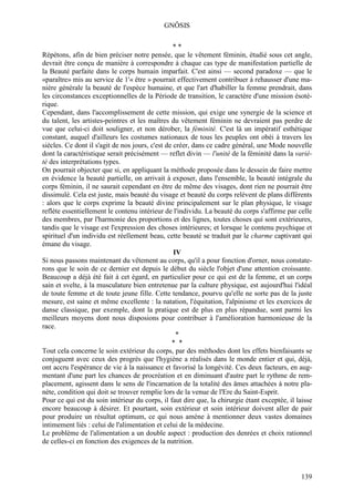 GNÔSIS

                                                  **
Répétons, afin de bien préciser notre pensée, que le vêtement féminin, étudié sous cet angle,
devrait être conçu de manière à correspondre à chaque cas type de manifestation partielle de
la Beauté parfaite dans le corps humain imparfait. C'est ainsi — second paradoxe — que le
«paraître» mis au service de 1'« être » pourrait effectivement contribuer à rehausser d'une ma-
nière générale la beauté de l'espèce humaine, et que l'art d'habiller la femme prendrait, dans
les circonstances exceptionnelles de la Période de transition, le caractère d'une mission ésoté-
rique.
Cependant, dans l'accomplissement de cette mission, qui exige une synergie de la science et
du talent, les artistes-peintres et les maîtres du vêtement féminin ne devraient pas perdre de
vue que celui-ci doit souligner, et non dérober, la féminité. C'est là un impératif esthétique
constant, auquel d'ailleurs les costumes nationaux de tous les peuples ont obéi à travers les
siècles. Ce dont il s'agit de nos jours, c'est de créer, dans ce cadre général, une Mode nouvelle
dont la caractéristique serait précisément — reflet divin — l'unité de la féminité dans la varié-
té des interprétations types.
On pourrait objecter que si, en appliquant la méthode proposée dans le dessein de faire mettre
en évidence la beauté partielle, on arrivait à exposer, dans l'ensemble, la beauté intégrale du
corps féminin, il ne saurait cependant en être de même des visages, dont rien ne pourrait être
dissimulé. Cela est juste, mais beauté du visage et beauté du corps relèvent de plans différents
: alors que le corps exprime la beauté divine principalement sur le plan physique, le visage
reflète essentiellement le contenu intérieur de l'individu. La beauté du corps s'affirme par celle
des membres, par l'harmonie des proportions et des lignes, toutes choses qui sont extérieures,
tandis que le visage est l'expression des choses intérieures; et lorsque le contenu psychique et
spirituel d'un individu est réellement beau, cette beauté se traduit par le charme captivant qui
émane du visage.
                                                  IV
Si nous passons maintenant du vêtement au corps, qu'il a pour fonction d'orner, nous constate-
rons que le soin de ce dernier est depuis le début du siècle l'objet d'une attention croissante.
Beaucoup a déjà été fait à cet égard, en particulier pour ce qui est de la femme, et un corps
sain et svelte, à la musculature bien entretenue par la culture physique, est aujourd'hui l'idéal
de toute femme et de toute jeune fille. Cette tendance, pourvu qu'elle ne sorte pas de la juste
mesure, est saine et même excellente : la natation, l'équitation, l'alpinisme et les exercices de
danse classique, par exemple, dont la pratique est de plus en plus répandue, sont parmi les
meilleurs moyens dont nous disposions pour contribuer à l'amélioration harmonieuse de la
race.
                                                   *
                                                 * *
Tout cela concerne le soin extérieur du corps, par des méthodes dont les effets bienfaisants se
conjuguent avec ceux des progrès que l'hygiène a réalisés dans le monde entier et qui, déjà,
ont accru l'espérance de vie à la naissance et favorisé la longévité. Ces deux facteurs, en aug-
mentant d'une part les chances de procréation et en diminuant d'autre part le rythme de rem-
placement, agissent dans le sens de l'incarnation de la totalité des âmes attachées à notre pla-
nète, condition qui doit se trouver remplie lors de la venue de l'Ere du Saint-Esprit.
Pour ce qui est du soin intérieur du corps, il faut dire que, la chirurgie étant exceptée, il laisse
encore beaucoup à désirer. Et pourtant, soin extérieur et soin intérieur doivent aller de pair
pour produire un résultat optimum, ce qui nous amène à mentionner deux vastes domaines
intimement liés : celui de l'alimentation et celui de la médecine.
Le problème de l'alimentation a un double aspect : production des denrées et choix rationnel
de celles-ci en fonction des exigences de la nutrition.



                                                                                               139
 