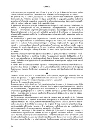 GNÔSIS

Admettons que par un procédé merveilleux, le grand principe de Fraternité se trouve traduit
dans la réalité et universalisé. Quelles seraient les répercussions imaginables de ce fait ?
En premier lieu, la violence, sous toutes ses formes, se trouverait évidemment rejetée dans
l'immoralité. La Fraternité guérirait peu à peu les individus et les peuples, que leur mal soit le
complexe d'infériorité ou celui de supériorité, et elle condamnerait de façon décisive et défi-
nitive le préjugé racial, survivance de la mentalité tribale.
L'application pratique du principe de Fraternité ne changerait certes pas d'un coup la face du
monde. Les transgressions, les abus, les faiblesses, l'incompréhension — ce fléau du genre
humain — subsisteraient longtemps encore; mais si elle ne modifiait pas d'emblée les faits, la
Fraternité changerait en tout cas notre attitude à leur endroit, de sorte que ces transgressions,
abus et faiblesses dont souffre la vie politique, économique et sociale, seraient de moins en
moins fréquents.
La proclamation, la glorification du principe de Fraternité ne seraient pas des actes chiméri-
ques. Elles représenteraient au contraire une entreprise très réaliste, que l'évolution historique
approuve et réclame. Judicieusement appliqué, ce principe empêcherait des « puissants de ce
monde », certains milieux industriels ou financiers n'ayant souci que de leurs intérêts propres,
d'engager les peuples dans la guerre. En outre, le préjugé racial étant stigmatisé, l'orgueil des
uns, abaissé, ne ferait plus ombrage à la fierté des autres, et un équilibre naturel tendrait ainsi
à s'établir.
Enraciné dans la conscience des peuples et des Etats, le grand principe de Fraternité ne consti-
tuerait-il pas, d'ailleurs, la meilleure et même l'unique garantie possible de l'Egalité, à la fois
sur le plan national et sur le plan international, dans le domaine social et dans le domaine poli-
tique ? Et la Liberté n'apparaîtrait-elle pas alors comme la conséquence logique de ce nouvel
état de choses?
Il semble donc évident que l'élément capital de l'ordre juridique national et international d'au-
jourd'hui et de demain ne soit plus la Liberté, mais la Fraternité, dont l'évolution historique de
la conscience humaine fait la pierre angulaire de la morale individuelle et sociale des peuples
civilisés.
                                                  II
Tout cela est très beau, dira le lecteur réaliste, mais comment, en pratique, introduire dans les
mœurs des peuples — et à plus forte raison dans celles des Etats — le principe de Fraternité
de façon qu'il cesse d'être lettre morte et devienne force agissante ?
Essayons de répondre à cette question.
Remarquons tout d'abord qu'il ne s'agit pas d'entrer dans l'examen et là discussion des diffé-
rentes doctrines politiques, que nous laisserons de côté. Que l'on professe des idées capitalis-
tes ou communistes, « progressistes » ou « obscurantistes », le fait brutal qui domine toute la
situation est que le progrès de la technique a tiré les peuples de leur reposant isolement d'au-
trefois : enfermés dans un monde aux limites brusquement rétrécies, ils se trouvent mécani-
quement ramenés à l'unité.
Ce fait nouveau, inattendu et encore mal compris, entraîne pour les peuples et les Etats des
exigences nouvelles. Il réclame de l'homme, sous peine d'un cataclysme, une réévaluation
urgente et radicale des valeurs, notamment l'abandon de positions vétustés, devenues indéfen-
dables, ainsi que de méthodes inopérantes. De ce point de vue, marxisme et capitalisme ap-
partiennent déjà à l'Histoire : le progrès de la technique a réalisé une unité qui exige l'adoption
de formes nouvelles de coexistence entre les peuples et les Etats.
Et nous voici revenus par la force des choses à l'analogie déjà évoquée à propos du passage de
la féodalité au régime national de l'Etat moderne. Rappelons une fois de plus que l'Etat féodal
cessa d'exister parce que la conscience nationale l'emporta sur la conscience provinciale (sans
toutefois abolir celle-ci). Ainsi purent naître des Etats dotés d'un pouvoir central suffisamment
fort pour imposer l'ordre et la paix intérieurs. Des hommes de génie comme Richelieu, ayant


14
 