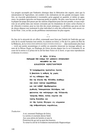 GNÔSIS

Les progrès accomplis par l'industrie chimique dans la fabrication des engrais, ainsi que la
mécanisation de l'agriculture, ont conduit à des réalisations de très grande envergure; toute-
fois, on s'accorde généralement à reconnaître qu'en gagnant en quantité, et même en appa-
rence, les produits agricoles ont beaucoup perdu en qualité. De plus, nous buvons de l'eau qui
la plupart du temps doit passer par des stations d'épuration pour devenir potable, et nous respi-
rons un air pollué dans une mesure croissante par les émanations de toutes sortes d'usines et
de véhicules à moteur, pour ne rien dire des essais atomiques. Le problème que pose cet état
de choses dépasse non seulement le plan individuel et celui des collectivités, mais encore ce-
lui de l'Etat : c'est, en fait, un des problèmes internationaux les plus urgents.

                                               *
                                               * *
En face de la nécessité de cet effort, commandé aussi bien par l'intérêt de l'individu que par
celui de la société humaine tout entière, la création en Grèce, à l'île de Cos, patrie du Père de
la Médecine, de la FONDATION HIPPOCRATIQUE INTERNATIONALE — déjà mentionnée plus haut
— revêt une portée œcuménique et confère un caractère émouvant au message adressé, au
nom de la Déesse Hygie, au Diadoque de Grèce devenu depuis lors le roi Constantin II, au
cours de la remise à ce prince de la clef du futur Palais de la Santé, et que nous reproduisons
ci-dessous in-extenso :




Traduction :
               A toi, renommé Diadoque de Grèce,
               La sereine et souriante déesse Santé
               Aux yeux pleins de lumière et sans la
               Protection de qui nul ne peut être heureux,
               Te remet la clef de la Fondation internationale Hippocratique


140
 