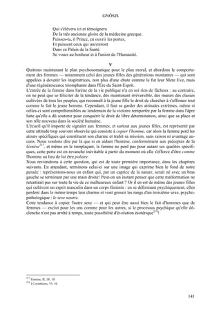 GNÔSIS

                       Qui s'élèvera ici et témoignera
                       De la très ancienne gloire de la médecine grecque.
                       Puisses-tu, ô Prince, en ouvrir les portes,
                       Et puissent ceux qui œuvreront
                       Dans ce Palais de la Santé
                       Se vouer au bonheur et à l'union de l'Humanité.

                                                V
Quittons maintenant le plan psychosomatique pour le plan moral, et abordons le comporte-
ment des femmes — notamment celui des jeunes filles des générations montantes — qui sont
appelées à devenir les inspiratrices, non plus d'une chute comme le fut leur Mère Eve, mais
d'une régénérescence triomphante dans l'Ere du Saint-Esprit.
L'entrée de la femme dans l'arène de la vie publique n'a en soi rien de fâcheux : au contraire,
on ne peut que se féliciter de la tendance, dès maintenant irréversible, des mœurs des classes
cultivées de tous les peuples, qui reconnaît à la jeune fille le droit de chercher à s'affirmer tout
comme le fait le jeune homme. Cependant, il faut se garder des attitudes extrêmes, même si
celles-ci sont compréhensibles au lendemain de la victoire remportée par la femme dans l'âpre
lutte qu'elle a dû soutenir pour conquérir le droit de libre détermination, ainsi que sa place et
son rôle nouveau dans la société humaine.
L'écueil qu'il importe de signaler aux femmes, et surtout aux jeunes filles, est représenté par
cette attitude trop souvent observée qui consiste à copier l'homme, car alors la femme perd les
atouts spécifiques qui constituent son charme et trahit sa mission, sans raison ni avantage au-
cuns. Nous voulons dire par là que si en aidant l'homme, conformément aux préceptes de la
Genèse217, et même en le remplaçant, la femme ne perd pas pour autant ses qualités spécifi-
ques, cette perte est en revanche inévitable à partir du moment où elle s'efforce d'être comme
l'homme au lieu de lui être polaire.
Nous reviendrons à cette question, qui est de toute première importance, dans les chapitres
suivants. En attendant, terminons celui-ci sur une image qui exprime bien le fond de notre
pensée : représentons-nous un enfant qui, par un caprice de la nature, serait né avec un bras
gauche se terminant par une main droite! Peut-on un instant penser que cette malformation ne
retentirait pas sur toute la vie de ce malheureux enfant ? Or il en est de même des jeunes filles
qui cultivent un esprit masculin dans un corps féminin : en se déformant psychiquement, elles
perdent dans le même temps leur charme et vont grossir les rangs d'un troisième sexe, psycho-
pathologique : le sexe neutre.
Cette tendance à copier l'autre sexe — et qui peut être aussi bien le fait d'hommes que de
femmes — exclut pour les uns comme pour les autres, si le processus psychique qu'elle dé-
clenche n'est pas arrêté à temps, toute possibilité d'évolution ésotérique218!




217
      Genèse, II, 18, 19.
218
      I Corinthiens, VI, 10.



                                                                                                141
 
