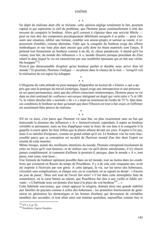 GNÔSIS

                                                 * *
En dépit du réalisme dont elle se réclame, cette opinion néglige totalement le fait, pourtant
capital et qui représente la clef du problème, que l'homme passe continuellement à côté des
moyens de conquérir le bonheur. Alors qu'il consent à s'épuiser dans une activité fébrile —
pour ne rien dire des compromis psychiquement débilitants auxquels il se prête — pour s'as-
surer une situation, édifier une fortune, combler son amour-propre et surtout sa vanité, il re-
pousserait d'emblée, comme aberrante, l'idée que la conquête du bonheur exige des efforts
méthodiques et une lutte plus dure encore que celle dont les biens matériels sont l'enjeu. Il
prétend tout bonnement au bonheur comme à un dû, et, chose paradoxale, il attend qu'il lui
vienne, tout fait, du monde des influences « A », monde illusoire puisque procédant du Zéro
relatif et dans lequel la vie est caractérisée par une instabilité épuisante qui en fait une vérita-
ble houppée219!
N'est-il pas déraisonnable d'espérer qu'un bonheur parfait et durable nous arrive d'un tel
monde ? Et pourtant, l'homme s'indigne — ou pleure dans le silence de la nuit — lorsqu'il voit
la réalisation de cet espoir lui échapper.
                                                  *
                                                 * *
L'illogisme de cette attitude ne peut manquer d'apparaître au lecteur de « Gnôsis », qui a ap-
pris que sans la pratique du travail ésotérique, lequel exige une introspection et une présence
en soi quasi permanentes, ainsi que des efforts conscients ininterrompus, l'homme passe sa vie
dans un état continuel de confluence mécanique atteignant un degré qui varie entre x % et 100
%, la valeur absolue dite « normale » de « x » étant au minimum de l'ordre de 75 %. Que dans
ces conditions le bonheur ne dure qu'autant que dure l'illusion est tout à fait exact, et l'affirmer
est assurément faire preuve de réalisme.
                                                  *
                                                 * *
S'il en va ainsi, c'est parce que l'homme vit sans but, ou plus exactement sans un but qui
transcende le domaine des influences « A ». Instinctivement, cependant, il aspire au bonheur
véritable et permanent, mais au lieu d'appliquer toute la force 'de son âme à le conquérir il la
gaspille à courir après les feux follets que le plaisir allume devant ses yeux. Il aspire à l'or pur,
mais il se satisfait d'oripeaux, comme un grand enfant qu'il est. Le bonheur vrai lui reste inac-
cessible parce que sa conception est au-delà de l'horizon mental d'un être dont l'esprit est
orienté de cette manière.
Même lorsque, animé des meilleures intentions du monde, l'homme entreprend résolument de
créer un foyer qu'il veut heureux, et de réaliser une vie qu'il désire satisfaisante, il n'y réussit
jamais complètement; et comment d'ailleurs le pourrait-il, puisque, dans le monde « A », tout
passe, tout casse, tout lasse...
Une formule du bonheur optimum possible dans un tel monde, tout au moins dans les condi-
tions qui existaient en Russie du temps de Pouchkine, il y a de cela cent cinquante ans, avait
été inspirée à l'écrivain par son génie. A cette époque, la vie, sur les terres des hobereaux,
s'écoulait sans complications, et chaque soir, en se couchant, on se signait en disant : « Encore
un jour de passé : Dieu soit loué de l'avoir fait ainsi! » C'est dans cette atmosphère faite de
somnolence, où le cœur battait au ralenti, que Pouchkine fait dire à une vieille et fidèle ser-
vante : « L'habitude nous est donnée d'en haut à la place du vrai bonheur220... »
Cette habitude souveraine, que venait appuyer la religion, donnait alors une grande stabilité
aux familles de paysans comme à celles des hobereaux : les premières fournissaient de géné-
ration en génération les domestiques et les bonnes d'enfants qui devenaient de véritables
membres des secondes, et tout allait ainsi son trantran quotidien, aujourd'hui comme hier et
219
      Cf. t. I, p. 52.
220
      Pouchkine, Eugène Oneghine.


                                                                                                143
 
