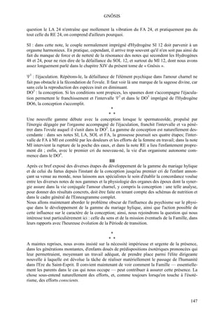 GNÔSIS

question le LA 24 n'entraîne que mollement la vibration du FA 24, et pratiquement pas du
tout celle du RE 24, on comprend d'ailleurs pourquoi.

SI : dans cette note, le couple normalement imprégné d'Hydrogène SI 12 doit parvenir à un
orgasme harmonieux. En pratique, cependant, il arrive trop souvent qu'il n'en soit pas ainsi du
fait du manque de force et de netteté de la résonance des notes qui secondent les Hydrogènes
48 et 24, pour ne rien dire de la défaillance du SOL 12, et surtout du MI 12, dont nous avons
assez longuement parlé dans le chapitre XIV du présent tome de « Gnôsis ».

Ψ3 : l'éjaculation. Répétons-le, la défaillance de l'élément psychique dans l'amour charnel ne
fait pas obstacle à la fécondation de l'ovule. Il faut voir là une marque de la sagesse divine, car
sans cela la reproduction des espèces irait en diminuant.
DO3 : la conception. Si les conditions sont propices, les spasmes dont s'accompagne l'éjacula-
tion permettent le franchissement et l'intervalle Ψ3 et dans le DO3 imprégné de l'Hydrogène
DO6, la conception s'accomplit.
                                                  *
                                                * *
Une nouvelle gamme débute avec la conception lorsque le spermatozoïde, propulsé par
l'énergie dégagée par l'orgasme accompagné de l'éjaculation, franchit l'intervalle et va péné-
trer dans l'ovule auquel il s'unit dans le DO3. La gamme de conception est naturellement des-
cendante : dans ses notes SI, LA, SOL et FA, la grossesse poursuit ses quatre étapes; l'inter-
valle de FA à MI est comblé par les douleurs et les efforts de la femme en travail; dans la note
MI intervient la rupture de la poche des eaux, et dans la note RE a lieu l'enfantement propre-
ment dit ; enfin, avec le premier cri du nouveau-né, la vie d'un organisme autonome com-
mence dans le DO4.
                                                 III
Après ce bref exposé des diverses étapes du développement de la gamme du mariage hylique
et de celui du fœtus depuis l'instant de la conception jusqu'au premier cri de l'enfant annon-
çant sa venue au monde, nous laissons aux spécialistes le soin d'établir la concordance voulue
entre les diverses notes de nos gammes et la physiologie des organes des époux dont la syner-
gie assure dans la vie conjugale l'amour charnel, y compris la conception : une telle analyse,
pour donner des résultats concrets, doit être faite en tenant compte des schémas de nutrition et
dans le cadre général de l'Enneagramme complet.
Nous allons maintenant aborder le problème obscur de l'influence du psychisme sur le physi-
que dans le développement de la gamme du mariage hylique, ainsi que l'action possible de
cette influence sur le caractère de la conception; ainsi, nous rejoindrons la question qui nous
intéresse tout particulièrement ici : celle du sens et de la mission éventuels de la Famille, dans
leurs rapports avec l'heureuse évolution de la Période de transition.

                                               *
                                              * *
A maintes reprises, nous avons insisté sur la nécessité impérieuse et urgente de la présence,
dans les générations montantes, d'enfants doués de prédispositions ésotériques prononcées qui
leur permettraient, moyennant un travail adéquat, de prendre place parmi l'élite dirigeante
nouvelle à laquelle est dévolue la tâche de réaliser matériellement le passage de l'humanité
dans l'Ere du Saint-Esprit. Il convient maintenant de voir comment la Famille — essentielle-
ment les parents dans le cas qui nous occupe — peut contribuer à assurer cette présence. La
chose sous-entend naturellement des efforts, et, comme toujours lorsqu'on touche à l'ésoté-
risme, des efforts conscients.



                                                                                               147
 