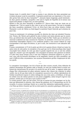 GNÔSIS

                                                  *
                                                * *
Somme toute, le contrôle dont il s'agit se ramène à une sélection des âmes permettant aux
évoluées de passer avant les assombries. L'entreprise prend toute son importance si l'on consi-
dère qu'une lutte entre les deux humanités223, annoncée depuis longtemps, paraît imminente :
les deux guerres mondiales, auxquelles a fait suite le régime de l'équilibre de la terreur sous
lequel notre planète vit depuis lors, en sont le prélude.
Quand ce choc des deux humanités se produira-t-il ? Sera-ce dans vingt ans, trente ans ou
cinquante ans ? Nul ne saurait le dire; mais ce qui ne fait aucun doute, c'est que le triomphe
des âmes assombries entraînerait l'échec du Saint-Esprit dans son ultime tentative d'aider
l'humanité à sortir de l'abîme au fond duquel la maintient l'esprit fratricide qui la domine de-
puis Caïn.
                                                                   IV
Venons-en maintenant à la technique possible de sélection des âmes qui attendent l'incarna-
tion. Notons, dès l'abord, qu'en général les plus évoluées sont moins pressées que les assom-
bries, qui abritent dans leur partie la plus chargée l'esprit du Mal. Tandis que ces dernières se
saisissent avidement de toute occasion de s'incarner, les premières choisissent leurs parents,
recherchant l'atmosphère d'amour et les conditions propres à leur assurer d'abord un corps
correspondant à leur degré d'évolution, et, par la suite, une instruction et une éducation adé-
quates.
Comme, normalement, le FA de la partie qui dévie de la gamme directe s'étend sur toutes les
autres notes de cette partie, la conception a lieu quel que soit le climat psychique dans lequel
s'accomplit l'acte charnel, de sorte que dans la grande majorité des cas ce sont des enfants
signés du « hasard » qui sont engendrés. Une conception où l'amour entre géniteurs est absent,
et à plus forte raison lorsque ceux-ci sont sous l'influence d'émotions négatives ou, pire en-
core, sous celle de boissons alcooliques ou de stupéfiants, fournit aux âmes assombries, qui
sont à l'affût de telles circonstances, une occasion d'incarnation qu'elles s'empressent de met-
tre à profit.
                                                  *
                                                * *
La conception s'accompagne, lors de la fusion des deux noyaux sexuels, d'une réduction du
matériel chromatique des gamètes mâle et femelle, de sorte que l'enfant hérite la moitié seu-
lement des chromosomes de son père et la moitié de ceux de sa mère. A supposer même que
chaque bloc (chromosome) de gènes présente toujours chez chacun des conjoints la même
variété, rien ne dit que dans toutes les conceptions successives les cellules reproductrices de
l'enfant recueilleront toujours le même mélange des uns et des autres, et d'ailleurs, le fait que
les enfants issus des mêmes parents ne sont jamais semblables, même lorsqu'il s'agit de vrais
jumeaux, montre que ce n'est pas ce qui se passe en fait224.
La science positive, dans son état actuel, n'est pas en mesure de nous renseigner sur les fac-
teurs qui déterminent la sélection, chez chacun des géniteurs, de 23 chromosomes sur 46. En
revanche, la science ésotérique fournit sur ce point des indications traditionnelles précises :
c'est l'âme qui désire s'incarner qui fait un choix parmi les caractères génétiques offerts par les

223
      Peut-être le lecteur, se rappelant qu'il est dit plus haut que les pré-adamiques ne se réincarnent pas, verra-t-il là quelque contra-
diction. Nous préciserons donc que les pré-adamiques, s'ils ne se réincarnent pas individuellement, étant dépourvus du Moi réel que
les adamiques possèdent, ne serait-ce qu'en puissance, s'incarnent cependant à partir du Moi réel collectif propre à chacun des grou-
pes de l'humanité pré-adamique : les races d'abord, puis les subdivisions qui se sont opérées au sein de celles-ci selon l'appartenance
à tels ou tels groupes d'agents civilisateurs dont il est parlé dans le tome II à propos de la théorie de Danilevsky.
Il s'agit donc bien d'une lutte entre les deux humanités (adamique et pré-adamique), mais, alors que les âmes adamiques peuvent être
individuellement assombries ou évoluées, les pré-adamiques, qui ne se réincarnent pas individuellement, le font par vastes groupes à
partir du Moi de Personnalité collectif, ces dernières pouvant également être assombries ou évoluées.
224
   D'après la tradition, les grains de beauté sont, de même que les empreintes digitales dont il n'existe pas deux qui soient
semblables, des signes qui distinguent les corps les uns des autres.


                                                                                                                                     149
 