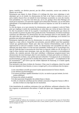 GNÔSIS

époux; toutefois, ces derniers peuvent, par des efforts conscients, exercer une certaine in-
fluence sur ce choix.
Remarquons que depuis la chute d'Adam et le mélange des deux races (adamique et pré-
adamique) qui en est résulté, les chromosomes de l'une et de l'autre se mêlent en nous, et
qu'au surplus chacun d'eux est entaché de tares karmiques accumulées au cours des incarna-
tions précédentes. Le sang bleu n'est donc pas, on le voit, quelque chose dont l'héritage soit
assuré par la naissance; il ne peut être regagné qu'à la Deuxième Naissance, qui est elle-même
subordonnée à l'accomplissement des tâches successives imposées au cours de la marche sur
l'Escalier.
Le rôle des époux, en ce qui concerne les chromosomes, peut se comparer à celui de l'étala-
giste qui s'applique à mettre des marchandises en valeur dans une vitrine de façon à faire naî-
tre chez les passants le désir de les acquérir. L'assortiment de chromosomes que chacun de
nous possède est porteur de gènes d'une grande diversité. Normalement, l'évolution ésotérique
commence par débarrasser les chromosomes des tares karmiques dont ils sont entachés, puis
elle opère entre eux, selon qu'ils sont d'origine adamique ou pré-adamique, un tri destiné à en
permettre une utilisation appropriée.
Remarquons également que tous les chromosomes ne sont pas entachés de tares karmiques
négatives, et que celles-ci, lorsqu'elles sont présentes, peuvent différer aussi bien quantitati-
vement que qualitativement. D'autre part, dans leur fonction d'intermédiaires entre le plan
supersensoriel et celui de la matière vivante, les chromosomes sont susceptibles de subir, et
subissent sans doute même si le fait n'est pas constatable, l'influence de la vie psychique (mo-
rale) de l'individu dans la succession des actes bons ou mauvais, nobles ou vils, de celui-ci. Il
s'agit là d'une réaction toute mécanique, mais, par des efforts conscients et convenablement
orientés, des conjoints peuvent, d'une part contribuer à débarrasser progressivement leurs
chromosomes des tares karmiques dont ils sont entachés, et d'autre part mettre en évidence, à
l'intention d'âmes évoluées, ceux qu'elles peuvent rechercher. C'est par le jeu de ce mécanisme
psychosomatique, jeu qui peut être le résultat d'une action consciente225, ou simplement le fait
de circonstances226, qu'il arrive que des enfants dépassent de beaucoup, et à maints égards,
leurs propres parents.
Pour permettre à des âmes évoluées de s'incarner, il faut, nous le soulignons, réunir les condi-
tions qui répondent à leurs besoins, et ceux-ci exigent qu'il y ait au minimum chez les époux :

      1) une concordance sexuelle qui assure le plein épanouissement de l'amour charnel ;
      2) une attirance psychosomatique ;
      3) un amour psychique capable d'entraîner à la fois, ne serait-ce que par instants, les trois
         centres inférieurs;
      4) l'amour des enfants en général;
      5) le désir passionné d'engendrer des enfants beaux et doués;
      6) enfin, la volonté de contribuer par leur attitude consciente à l'égard de l'amour à offrir à
         une âme évoluée un corps digne de son incarnation.

Cette énumération de conditions minimums n'est, par définition, nullement exhaustive; d'au-
tres exigences se présenteront elles-mêmes à l'esprit des époux qui s'engageraient dans cette
voie.
                                             *
                                            * *

225
   Par exemple la prière.
226
   Comme exemple de l'influence des circonstances, on peut citer le cas de Laetitia Ramolino, épouse de Charles-Marie
Bonaparte et mère de Napoléon qui, alors qu'elle portait celui-ci, faisait, pendant la guerre, le coup de feu avec les hommes
dans les montagnes de Corse.


150
 