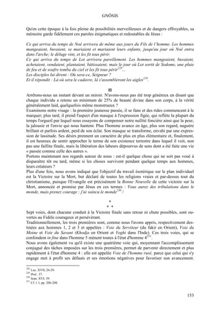 GNÔSIS

Qu'en cette époque à la fois pleine de possibilités merveilleuses et de dangers effroyables, sa
mémoire garde fidèlement ces paroles énigmatiques et redoutables de Jésus :

Ce qui arriva du temps de Noé arrivera de même aux jours du Fils de l’homme. Les hommes
mangeaient, buvaient, se mariaient et mariaient leurs enfants, jusqu'au jour où Noé entra
dans l'arche; le déluge vint, et les fit tous périr.
Ce qui arriva du temps de Lot arrivera pareillement. Les hommes mangeaient, buvaient,
achetaient, vendaient, plantaient, bâtissaient; mais le jour où Lot sortit de Sodome, une pluie
de feu et de soufre tomba du ciel et les fit tous périr228...
Les disciples lui dirent : Où sera-ce, Seigneur ?
Et il répondit : Là où sera le cadavre, là s'assembleront les aigles229.

                                                  II
Arrêtons-nous un instant devant un miroir. N'avons-nous pas été trop généreux en disant que
chaque individu a retenu un minimum de 25% de beauté divine dans son corps, à la vérité
généralement laid, quelquefois même monstrueux ?
Examinons notre visage : la première jeunesse passée, il se fane et des rides commencent à le
marquer; plus tard, il prend l'aspect d'un masque à l'expression figée, qui reflète la plupart du
temps l'orgueil par lequel nous essayons de compenser notre nullité foncière ainsi que la peur,
la jalousie et l'envie qui nous hantent. Plus l'homme avance en âge, plus son regard, naguère
brillant et parfois ardent, perd de son éclat. Son masque se transforme, envahi par une expres-
sion de lassitude. Ses désirs prennent un caractère de plus en plus élémentaire et, finalement,
il est heureux de sentir approcher le terme de son existence terrestre dans lequel il voit, non
pas une faillite finale, mais la libération des labeurs dépourvus de sens dont a été faite une vie
« passée comme celle des autres ».
Portons maintenant nos regards autour de nous : est-il quelque chose qui ne soit pas voué à
disparaître tôt ou tard, même si les choses survivent pendant quelque temps aux hommes,
leurs créateurs ?
Plus d'une fois, nous avons indiqué que l'objectif du travail ésotérique sur le plan individuel
est la Victoire sur la Mort, but déclaré de toutes les religions vraies et par-dessus tout du
christianisme, puisque l'Evangile est précisément la Bonne Nouvelle de cette victoire sur la
Mort, annoncée et promise par Jésus en ces termes : Vous aurez des tribulations dans le
monde, mais prenez courage : j'ai vaincu le monde230 /

                                                *
                                              * *
Sept voies, dont chacune conduit à la Victoire finale sans retour ni chute possibles, sont ou-
vertes au Fidèle courageux et persévérant.
Traditionnellement, les trois premières sont, comme nous l'avons appris, respectivement des-
tinées aux hommes 1, 2 et 3 et appelées : Voie du Serviteur (du fakir en Orient), Voie du
Moine et Voie du Savant (Khodja en Orient et Yoghi dans l'Inde). Ces trois voies, qui se
confondent in fine dans l'homme 5 mènent toutes à l'état d'homme 4231.
Nous avons également vu qu'il existe une quatrième voie qui, moyennant l'accomplissement
conjugué des tâches imposées sur les trois premières, permet de parvenir directement et plus
rapidement à l'état d'homme 4 : elle est appelée Voie de l'homme rusé, parce que celui qui s'y
engage met à profit ses défauts et ses émotions négatives pour favoriser son avancement.

228
    Luc, XVII, 26-29.
229
    Ibid., 37.
230
    Jean, XVI, 39.
231
    Cf. t. I, pp. 206-208.


                                                                                              153
 