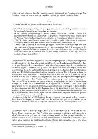 GNÔSIS

Cette voie a été élaborée dans la Tradition à partir, notamment, de l'enseignement de Jean
Climaque résumé par ces paroles : Le vrai Sage est celui qui tourne tout en sa faveur232.

                                                                      *
                                             * *
Les mots d'ordre de ces quatre premières voies sont les suivants :

I. TRAVAIL : travail principalement physique, comprenant des efforts particuliers visant à
    l'acquisition de la maîtrise du corps et de ses organes ;
IL PRIERE : prière ayant pour support l'Amour de Dieu, cultivée par l'exercice et menant à un
    dévouement sans bornes au Seigneur et à la prière dite contemplative, stade auquel, selon
    les Pères de l'Eglise orthodoxe, celui qui prie ainsi ne connaît point d'assouvissement;
III. ETUDE : étude en profondeur, dans n'importe quelle branche de la science, conduisant à
    la limite de la raison pure pour parvenir à la contemplation de la chose en soi.
IV. CONTROLE : contrôle de soi-même, par lequel l'homme rusé s'efforce d'agir, tant inté-
    rieurement qu'extérieurement, comme si son centre magnétique était déjà passablement dé-
    veloppé et assumait la direction générale des trois centres inférieurs, autrement dit d'agir en
    toute circonstance en faisant intervenir ses trois centres comme s'ils étaient déjà passable-
    ment développés et équilibrés.
                                                   *
                                                 * *
Le contrôle de soi-même au moyen de la constatation pratiquée en toute occasion est particu-
lier à la quatrième voie. Une telle attitude du fidèle à l'égard de sa Personnalité l'entraîne, dans
la vie quotidienne, à des constatations presque ininterrompues par lesquelles est précisément
assuré son progrès, à condition qu'il y associe des efforts conscients pour ne pas tomber dans
la somnolence et à avoir seulement l'illusion de pratiquer la constatation. Elle a sur la Person-
nalité sous-développée et non équilibrée une puissante influence dont le disciple ne tarde pas
à ressentir les effets bienfaisants. Toutefois, il ne faut, ni aller trop vite, ni exagérer les efforts,
de façon à ne pas tarir la réserve d'Hydrogènes fins dont on a besoin pour pouvoir pratiquer la
constatation sans tomber dans l'état de confluence mécanique que nous venons de signaler.
Il en est en effet de la constatation comme des exercices physiques par lesquels on développe
le corps : si l'on veut qu'ils ne conduisent pas à l'épuisement des forces, il faut s'y livrer pro-
gressivement et avec modération; de même, la constatation doit se pratiquer de façon à ména-
ger en permanence une réserve d'Hydrogènes fins, et par conséquent ne pas être poussée à
outrance. Si dans sa marche sur la quatrième voie le disciple observe bien la modération vou-
lue, il accroîtra cette réserve avec la pratique des constatations, et pourra intensifier graduel-
lement ses efforts dans de saines conditions.
L'épuisement de la réserve d'Hydrogènes fins s'accompagne — ce à quoi on le reconnaît —
d'une perte d'intérêt pour le travail ésotérique. En veillant à ce qu'il ne se produise pas, on
maintient au contraire cet intérêt et on le sent s'accroître au fur et à mesure que l'on avance.

                                                                      *
                                              * *
La quatrième voie, si elle offre la possibilité d'une avance rapide, n'est cependant pas sans
danger. En s'y engageant, en effet, l'étudiant joue en somme vis-à-vis de sa Personnalité le
rôle d'un homme 4, ce qu'il n'est pas encore; dans ces conditions, il est presque inévitable que,
prenant d'emblée et sans expérience son sort entre ses mains, il commette des erreurs de con-
ception et de jugement qui se répercuteront naturellement dans ses actes, pour le plus grand

232
      Jean Climaque on l'Echelle du du ciel; cf. Philocalie, t. II.



154
 