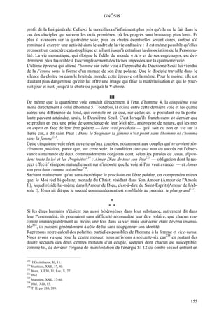 GNÔSIS

profit de la Loi générale. Celle-ci le surveillera d'infiniment plus près qu'elle ne le fait dans le
cas des disciples qui suivent les trois premières, où les progrès sont beaucoup plus lents. Et
plus il avancera sur la quatrième voie, plus les chutes éventuelles seront dures, surtout s'il
continue à exercer une activité dans le cadre de la vie ordinaire : il est même possible qu'elles
prennent un caractère catastrophique et aillent jusqu'à entraîner la dissociation de la Personna-
lité. La vie monastique, qui éloigne le fidèle du monde « A » et de ses engrenages, est évi-
demment plus favorable à l'accomplissement des tâches imposées sur la quatrième voie.
L'ultime épreuve qui attend l'homme sur cette voie à l'approche du Deuxième Seuil lui viendra
de la Femme sous la forme d'un mirage de son être polaire. Que le disciple travaille dans le
silence du cloître ou dans le bruit du monde, cette épreuve est la même. Pour le moine, elle est
d'autant plus dangereuse qu'elle lui offre une image qui frise la matérialisation et qui le pour-
suit jour et nuit, jusqu'à la chute ou jusqu'à la Victoire.

                                               III
De même que la quatrième voie conduit directement à l'état d'homme 4, la cinquième voie
mène directement à celui d'homme 5. Toutefois, il existe entre cette dernière voie et les quatre
autres une différence de fond, qui consiste en ce que, sur celles-ci, le postulant ou la postu-
lante peuvent atteindre, seuls, le Deuxième Seuil. C'est lorsqu'ils franchissent ce dernier que
se produit en eux une prise de conscience de leur Moi réel, androgyne de nature, qui les met
en esprit en face de leur être polaire — leur vrai prochain — qu'il soit ou non en vie sur la
Terre car, a dit saint Paul : Dans le Seigneur la femme n'est point sans l'homme ni l'homme
sans la femme233.
Cette cinquième voie n'est ouverte qu'aux couples, notamment aux couples qui se croient sin-
cèrement polaires, parce que, sur cette voie, la condition sine qua non du succès est l'obser-
vance simultanée de deux commandements conjoints dont, selon les paroles de Jésus, dépen-
dent toute la loi et les Prophètes234 : Aimer Dieu de tout son être235 — obligation dont le res-
pect effectif s'impose naturellement sur n'importe quelle voie si l'on veut avancer — et Aimer
son prochain comme soi-même236.
Sachant maintenant qu'au sens ésotérique le prochain est l'être polaire, on comprendra mieux
que, le Moi réel bi-polaire, monade du Christ, résidant dans Son Amour (Amour de l'Absolu
II), lequel réside lui-même dans l'Amour de Dieu, c'est-à-dire du Saint-Esprit (Amour de l'Ab-
solu I), Jésus ait dit que le second commandement est semblable au premier, le plus grand237.

                                                 *
                                                * *
Si les êtres humains n'étaient pas aussi hétérogènes dans leur substance, autrement dit dans
leur Personnalité, ils pourraient sans difficulté reconnaître leur être polaire, que chacun ren-
contre immanquablement au moins une fois dans sa vie; mais leur cœur étant devenu insensi-
ble238, ils passent généralement à côté de lui sans soupçonner son identité.
Reprenons notre calcul des polarités partielles possibles de l'homme à la femme et vice-versa.
Nous avons vu que pour le centre moteur, nous arrivions à soixante-six cas239 en partant des
douze secteurs des deux centres moteurs d'un couple, secteurs dont chacun est susceptible,
comme tel, de devenir l'organe de manifestation de l'énergie SI 12 du centre sexuel entrant en

233
     I Corinthiens, XI, 11.
234
    Matthieu, XXII, 37, 40.
235
    Marc, XII 30, 31; Luc, X, 27.
236
    Ibid.
237
    Matthieu, XXII, 37-40.
238
    Ibid., XIII, 15.
239
    T. II, pp. 288, 289.


                                                                                               155
 