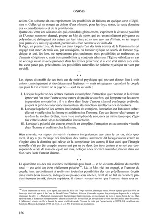 GNÔSIS

action. Ces soixante-six cas représentent les possibilités de liaisons en quelque sorte « légiti-
mes ». Celles qui se nouent en dehors d'eux relèvent, pour les deux sexes, du vaste domaine
des « considérations » et de la prostitution.
Quatre cas, entre ces soixante-six qui, considérés globalement, expriment la diversité possible
de l'Amour purement charnel, propre au Moi du corps qui est essentiellement polygame ou
polyandre, se distinguent des autres par leur nature et, en tant que cas distincts, ne se rangent
plus parmi eux mais s'y ajoutent, portant ainsi leur nombre à soixante-dix.
Il s'agit, en premier lieu, de trois cas dans lesquels l'un des trois centres de la Personnalité est
engagé tout entier, de trois cas, par conséquent, où l'amour hylique se double de l'amour psy-
chique et qui, dès lors, ne représentent plus seulement trois possibilités de maîtresses ou
d'amants « légitimes », mais trois possibilités de conjoints admis par l'Eglise orthodoxe en cas
de veuvage ou de divorce prononcé dans les formes prescrites; et si elle s'est arrêtée à ce chif-
fre, c'est parce que, précisément, les possibilités naturelles de polarité psychique ne vont par
au-delà.
                                                  *
                                                 * *
Les signes distinctifs de ces trois cas de polarité psychique qui peuvent donner lieu à trois
unions canoniquement et ésotériquement légitimes — mais n'engageant cependant le couple
que pour la vie terrestre de la psyché — sont les suivants :

  I. Lorsque la polarité des centres moteurs est complète, l'attraction que l'homme et la femme
      éprouvent l'un pour l'autre a pour centre de gravité le toucher, qui l'emporte sur les autres
      impressions sensorielles : il y a alors dans l'acte d'amour charnel confluence profonde,
      jusqu'à la perte de conscience momentanée des fonctions intellectuelles et émotives.
  II. Lorsque la polarité des centres intellectuels est complète, l'attraction est d'un autre ordre :
      elle est visuelle chez la femme et auditive chez l'homme. Ces cas étaient relativement ra-
      res dans les siècles révolus, mais ils se multiplient de nos jours en même temps que s'éga-
      lise entre les deux sexes la formation intellectuelle.
  III. Lorsque la polarité des centres émotifs est complète, l'attraction est au contraire visuelle
      chez l'homme et auditive chez la femme.

Bien entendu, ces signes distinctifs n'existent intégralement que dans le cas où, théorique-
ment, il n'y a pas mélange des fonctions des centres, autrement dit lorsque aucun centre ne
s'ingère dans le domaine qui relève de la compétence des autres; il faut aussi que l'énergie
sexuelle n'ait pas été usurpée auparavant par un ou deux des trois centres et se soit par con-
séquent déversée de manière égale sur tous, de façon à les orienter ensemble, chacun dans son
rôle, vers l'acte d'amour charnel.
                                                *
                                              * *
Le quatrième cas des cas distincts mentionnés plus haut — et le soixante-dixième du nombre
total — est celui des êtres réellement polaires240. Là, le Moi réel est engagé, et l'Amour du
couple, tout en continuant à renfermer toutes les possibilités des cas précédemment décrits
dans toutes leurs nuances, indiquées ou passées sous silence, revêt de ce fait un caractère par-
ticulièrement émotif, d'ordre supérieur. Il s'ensuit naturellement que l'Amour, étant tout en-


240
    Il est intéressant de noter, à cet égard, que dans le Récit des Temps révolus, chronique russe, Nestor signale qu'en l'an 989, un
Iman qui avait été appelé à la Cour du Grand-Prince Vladimir, désireux d'entendre exposer les principaux dogmes de la religion
islamique, lui dit : « ... Mahomet enseigne qu'il faut pratiquer la circoncision, ne pas manger de porc et ne pas boire de vin. Mais
après la mort, il donnera en compensation à chacun soixante-dix belles filles, et, lorsque l'une d'elles aura été choisie entre les autres,
il (Mahomet) réunira en elle la beauté de toutes et elle deviendra l'épouse de celui qui l'aura choisie » (RDTR, Ed. Académie des
Sciences, Moscou-Leningrad, 1950, en 2 vol., t. I, p. 59). C'est nous qui soulignons.



156
 