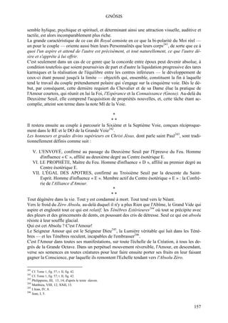 GNÔSIS

semble hylique, psychique et spirituel, et déterminant ainsi une attraction visuelle, auditive et
tactile, est alors incomparablement plus riche.
La grande caractéristique de ce cas dit Royal consiste en ce que la bi-polarité du Moi réel —
un pour le couple — oriente aussi bien leurs Personnalités que leurs corps241, de sorte que ce à
quoi l'un aspire et attend de l'autre est précisément, et tout naturellement, ce que l'autre dé-
sire et s'apprête à lui offrir.
C'est seulement dans un cas de ce genre que la concorde entre époux peut devenir absolue, à
condition toutefois que soient poursuivies de part et d'autre la liquidation progressive des tares
karmiques et la réalisation de l'équilibre entre les centres inférieurs — le développement de
ceux-ci étant poussé jusqu'à la limite — objectifs qui, ensemble, constituent la fin à laquelle
tend le travail du couple prétendument polaire qui s'engage sur la cinquième voie. Dès le dé-
but, par conséquent, cette dernière requiert du Chevalier et de sa Dame élue la pratique de
l'Amour courtois, qui réunit en lui la Foi, l'Espérance et la Connaissance (Gnose). Au-delà du
Deuxième Seuil, elle comprend l'acquisition de propriétés nouvelles, et, cette tâche étant ac-
complie, atteint son terme dans la note MI de la Voie.

                                               *
                                              **
Il restera ensuite au couple à parcourir la Sixième et la Septième Voie, conçues réciproque-
ment dans le RE et le DO de la Grande Voie242.
Les honneurs et grades divins supérieurs en Christ Jésus, dont parle saint Paul243, sont tradi-
tionnellement définis comme suit :

   V. L'ENVOYÉ, confirmé au passage du Deuxième Seuil par l'Epreuve du Feu. Homme
        d'influence « C », affilié au deuxième degré au Centre ésotérique E.
   VI. LE PROPHÈTE, Maître du Feu. Homme d'influence « D », affilié au premier degré au
        Centre ésotérique E.
   VII. L'ÉGAL DES APOTRES, confirmé au Troisième Seuil par la descente du Saint-
        Esprit. Homme d'influence « E ». Membre actif du Centre ésotérique « E » : la Confré-
        rie de l'Alliance d'Amour.
                                                  *
                                                 **
Tout dégénère dans la vie. Tout y est condamné à mort. Tout tend vers le Néant.
Vers le froid du Zéro Absolu, au-delà duquel il n'y a plus Rien que l'Abîme, le Grand Vide qui
aspire et engloutit tout ce qui est relatif; les Ténèbres Extérieures244 où tout se précipite avec
des pleurs et des grincements de dents, en poussant des cris de détresse. Seul ce qui est absolu
résiste à leur souffle glacial.
Qui est cet Absolu ? C'est l'Amour!
Le Seigneur Amour qui est le Seigneur Dieu245, la Lumière véritable qui luit dans les Ténè-
bres — et les Ténèbres reculent, incapables de l'embrasser246.
C'est l'Amour dans toutes ses manifestations, sur toute l'échelle de la Création, à tous les de-
grés de la Grande Octave. Dans un perpétuel mouvement réversible, l'Amour, en descendant,
verse ses semences en toutes créatures pour leur faire ensuite porter ses fruits en leur faisant
gagner la Conscience, par laquelle ils remontent l'Echelle tendant vers l'Absolu Zéro.

241
      Cf. Tome 1, fig. 57; t. II, fig. 42.
242
      Cf. Tome 1, fig. 57; t. II, fig. 42.
243
    Philippiens, III, 13, 14; d'après le texte slavon.
244
    Matthieu, VIII, 12; XXII, 13.
245
    I Jean, IV, 8.
246
    Jean, I, 5.


                                                                                              157
 
