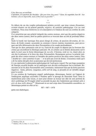 GNÔSIS

Cela, dira-t-on, est terrifiant.
Cependant, à la question des disciples : Qui peut donc être sauvé ? Jésus, les regardant, leur dit : Aux
hommes cela est impossible, mais à Dieu tout est possible247.

                                                 *
                                               * *
En dehors du cas des couples prétendument polaires positifs, que nous venons d'examiner,
existent d'autres cas de polarité partielle, négative, de caractère pathologique. Ces cas sont
nombreux. Nous nous limiterons ici à la description et à l'analyse du seul cas extrême de cette
catégorie.
Il se caractérise par une polarité intégrale des centres moteurs, ainsi que des parties négatives
des deux autres centres, dont les parties positives se trouvent dans un état de profonde léthar-
gie.
Seule la lourde tare karmique d'un passé chargé de crimes, de passions dévorantes, de vio-
lence, de froide cruauté, accumulée en commun à travers maintes incarnations, peut provo-
quer une telle déformation des deux Personnalités et les souder profondément.
Tant que les deux partenaires sont en vie, l'activité du couple ne dépasse pas les horreurs des
crimes qui encombrent la chronique judiciaire. Or, en certains cas la femme désincarnée survit
après la mort sous la forme démoniaque de succube. L'homme, resté en vie, réunit alors en
son être la présence et la force des deux Personnalités. Remarquons qu'avec la polarité inté-
grale des deux centres moteurs et l'atrophie des parties positives des deux autres centres, l'être
« double-un » ainsi constitué n'a pas — et ne peut pas avoir de doutes. L'assurance totale qu'il
a de lui-même décuple alors sa puissance qui devient pernicieuse.
Ce cas représente le phénomène pathologique de l'androgyne négatif. Par une large usurpation
de l'énergie sexuelle double, un tel androgyne noir devient extrêmement fort et méchant. Ré-
unissant en lui les deux Personnalités ainsi constituées, intimement liées par de fortes passions
négatives : haine, jalousie, vengeance, enfin soif de sang, ce possédé est un véritable danger
pour la société.
Ce cas extrême de l'androgyne négatif, pathologique, démoniaque, bestial, est l'opposé de
l'androgynat angélique accessible à l'homme après le passage du Deuxième Seuil. Nous le
mentionnons pour cette raison, et aussi pour donner au lecteur une idée du sens profond du
récit symbolique de l'Evangile relatif au possédé du pays des Gadaréniens qui donnait asile à
près de deux mille démons248. Réunissant en un seul corps deux Personnalités assombries, ce
démoniaque portait en effet en lui :
                                        987 + 987 = 1974
petits moi diaboliques.




247
      Matthieu, XIX, 26.
248
      Matthieu, VIII, 32; Marc, V, 13; Luc, VIII, 33.



                                                                                                   159
 