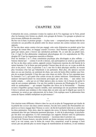 GNÔSIS




                                CHAPITRE XXII
L'attraction des sexes, commune à toutes les espèces de la Vie organique sur la Terre, prend
chez les hommes trois formes ou, plutôt, trois groupes de formes. Ces groupes se placent sur
trois niveaux différents de conscience.
Du bas vers le haut, le premier groupe — le plus vaste — comprend pour chaque individu les
soixante-six cas possibles de polarité entre les douze secteurs des centres moteurs des sexes
opposés.
Si l'un des deux autres centres n'est pas engagé, cette sorte d'attraction ne produit qu'un lien
passager du roman libre, en langage courant l'aventure. Seul l'homme typiquement 1, poly-
game par nature, peut y trouver une satisfaction profonde. Or, ce sont des cas plutôt rares.
Car, il s'agit là d'un phénomène simplement physiologique dû à la surproduction de l'Hy-
drogène SI 12 par les organismes masculin et féminin.
Pour les hommes 2 et 3, d'une constitution psychique plus développée et plus raffinée —
l'amour charnel pur — comme il est dit ci-dessus, sans participation ne serait-ce que partielle
de l'un ou des deux autres centres, apparaît comme l'expression maxima du côté bestial de la
nature humaine. Car la forme que peut prendre l'Amour dans de tels cas, ne va pas au-delà du
désir et du plaisir. Ainsi, la personne 2 ou 3, une fois le désir physique satisfait, ne ressent
plus l'existence d'un lien qui l'attacherait à son partenaire. Bien plus, elle éprouve souvent
dans ces cas une réaction, un sentiment de chute, une sorte de honte d'être tombée sous l'em-
pire de sa propre bestialité. Il faut dire que cette chute est réelle. Elle ne l'est cependant pour
les hommes 2 et 3, qu'à partir d'un certain niveau de culture intérieure. Généralement, sans
analyser introspectivement les mouvements provoqués par cette chute, — sans même s'en
rendre compte, — celui qui en est l'objet éprouve plus ou moins vite le besoin de quitter le
sujet de son aventure éphémère. Car une fois tombée la pression de l'Hydrogène SI 12 accu-
mulé en surabondance — qui rompait l'équilibre des forces de la Personnalité — l'homme
revient à l'équilibre quoique toujours instable, mais automatique de son psychisme habituel.
Celui-ci à présent aura tendance à être rompu dans un autre sens par le dégoût que suscite le
sentiment, ne serait-ce que subconscient, de la chute. Cela explique aussi le phénomène bien
connu de l'époux infidèle multipliant ses prévenances !

                                                *
                                               * *
Une réaction toute différente s'observe dans les cas où en plus de l'engagement qui résulte de
la polarité des secteurs des deux centres moteurs, l'un des trois centres des Personnalités res-
pectives se trouve engagé dans l'Amour en entier, du fait de la polarité totale de ce centre chez
les deux partenaires. Entre alors, dans les rapports des sexes, le facteur d'attraction psychique
autrement plus fort que l'attraction purement physique. A côté de la physiologie, la psycholo-
gie fait donc son apparition. Ce fait communique aux rapports d'amour entre les partenaires
une puissance et une finesse richement nuancées — inconnues dans le premier cas.
Il s'agit là de l'Amour humain, non plus bestial, qui donne naissance non plus à des aventures,
mais à un vrai roman, sous la forme du roman libre caractérisé, avant le passage à l'acte
sexuel, par une période plus ou moins longue de manifestations de tendresse, et une tendance


160
 