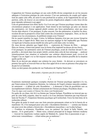 GNÔSIS

L'apparition de l'Amour psychique est une sorte d'offre divine comportant en soi les moyens
adéquats à l'exécution pratique de cette mission. C'est aux partenaires du couple qu'il appar-
tient de capter cette offre, de saisir le sens profond de sa nature, et de l'opportunité de son ap-
parition, enfin, de trouver en eux-mêmes les points d'application adaptés à cette force divine
pour répondre utilement à son appel.
Cela est généralement loin d'être facile. Car il est rare que l'Amour psychique vienne dans des
circonstances propices à son application. Etant donné la tare karmique qui pèse sur chacun
des partenaires, cet Amour apparaît plutôt comme une force perturbatrice, ainsi que nous
l'avons déjà observé. C'est pourquoi, le plus souvent, l'un des partenaires, et parfois les deux,
reculent devant la perspective d'une lutte contre des circonstances impropres. Alors, au lieu de
rompre avec les circonstances, ils préfèrent rompre avec l'Amour!
On ne saurait toutefois les juger. Certes, la faiblesse humaine n'est pas une excuse lorsqu'on
tourne le dos à l'appel divin. Mais nous ne saurions négliger le fait implacable que l'homme
vit ligoté par le Karma ancien doublé de celui qu'il a créé dans cette vie même.
Or, nous devons admettre que l'appel divin — expression de l'Amour de Dieu — puisque
Dieu est Amour, n'intervient jamais sous la forme d'un impératif au-dessus de nos forces.
C'est pourquoi, les partenaires saisis de l'Amour psychique, avant de s'incliner devant l'« im-
possible », devraient dans leur propre intérêt, comme dans celui de leur entourage — analyser
minutieusement leur situation et rechercher une solution objectivement juste vis-à-vis de
l'Appel. Car un Appel vrai se fait toujours compte tenu d'une solution possible de la situation
quelle qu'elle soit.
Mais ils ne doivent pas adopter une solution les yeux fermés : ils doivent se convaincre en
premier lieu qu'ils se trouvent bien en face d'un appel divin et non en présence d'un piège ten-
du par la Loi Générale.
Ainsi, ne doit jamais être perdue de vue l'indication de l'Apôtre Saint-Jean :

                          Bien-aimés, n'ajoutez pas foi à tout esprit249.

                                                *
                                               * *
Examinons maintenant quelques exemples d'action de l'Amour psychique appelant à la vie,
par l'intervention de l'impulsion féminine, les richesses de l'esprit créateur masculin condam-
né autrement — à défaut de cette fécondation — à demeurer à l'état de possibilités non ou
incomplètement réalisées. Parlant certainement de l'Amour psychique, Pouchkine disait :
Tous les âges sont soumis à l'Amour Ses élans sont bienfaisants!
En quête de ces élans, très lié à sa femme par l'amour hylique, Pouchkine ne trouvait pas au-
près de cette belle coquette, dont les succès à la Cour attiraient l'attention par trop bienveil-
lante de Nicolas Ier, l'impulsion féminine psychique qu'il recherchait. Force lui était donc de la
rechercher ailleurs.
Son génie de poète le tenait sous une forte pression permanente créant en lui le besoin de se
manifester. Or, il lui manquait pour cela cette « fécondation féminine » — comme une femme
née pour avoir des enfants a besoin des « fécondations masculines » sur le plan hylique.
— Combien tu m'ennuies, Pouchkine, avec tes poèmes! lui disait la belle Natalie, son
épouse... Et le grand poète — Dante russe, créateur principal de la langue littéraire moderne
— trouvait les impulsions voulues auprès de Madame K., nature fine et passionnée et qui —
selon toute vraisemblance — n'était même pas sa maîtresse !
                                                *
                                               * *

249
      Jean, IV, 1.



                                                                                               163
 