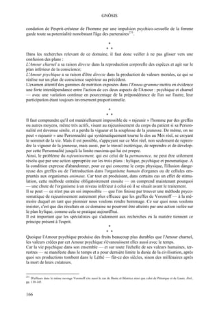 GNÔSIS

condation de Pesprit-créateur de l'homme par une impulsion psychico-sexuelle de la femme
garde toute sa potentialité nonobstant l'âge des partenaires251.

                                                                 *
                                              * *
Dans les recherches relevant de ce domaine, il faut donc veiller à ne pas glisser vers une
confusion des plans :
L'Amour charnel a sa raison directe dans la reproduction corporelle des espèces et agit sur le
plan inférieur de la conscience;
L'Amour psychique a sa raison d'être directe dans la production de valeurs morales, ce qui se
réalise sur un plan de conscience supérieur au précédent.
L'examen attentif des gammes de nutrition exposées dans l'Ennea-gramme mettra en évidence
une forte interdépendance entre l'action de ces deux aspects de l'Amour : psychique et charnel
— avec une variation continue en pourcentage de la prépondérance de l'un sur l'autre, leur
participation étant toujours inversement proportionnelle.

                                                                 *
                                               * *
Il faut comprendre qu'il est matériellement impossible de « rajeunir » l'homme par des greffes
ou autres moyens, même très actifs, visant au rajeunissement du corps du patient si sa Person-
nalité est devenue sénile, et a perdu la vigueur et la souplesse de la jeunesse. De même, on ne
peut « rajeunir » une Personnalité qui systématiquement tourne le dos au Moi réel, se croyant
le sommet de la vie. Mais il est possible, s'appuyant sur ce Moi réel, non seulement de repren-
dre la vigueur de la jeunesse, mais aussi, par le travail ésotérique, de reprendre et de dévelop-
per cette Personnalité jusqu'à la limite maxima qui lui est propre.
Ainsi, le problème du rajeunissement, qui est celui de la permanence, ne peut être utilement
résolu que par une action appropriée sur les trois plans : hylique, psychique et pneumatique. A
la condition expresse d'abandonner, pour ce qui concerne le corps physique, l'illusion dange-
reuse des greffes ou de l'introduction dans l'organisme humain d'organes ou de cellules em-
pruntés aux organismes animaux. Car tout en produisant, dans certains cas un effet de stimu-
lation, cette méthode entraîne obligatoirement ensuite — on comprend maintenant pourquoi
— une chute de l'organisme à un niveau inférieur à celui où il se situait avant le traitement.
Il se peut — ce n'est pas en soi impossible — que l'on finisse par trouver une méthode psyco-
somatique de rajeunissement autrement plus efficace que les greffes de Voronoff — à la mé-
moire duquel en tant que pionnier nous voulons rendre hommage. Ce sur quoi nous voulons
insister, c'est que des résultats en ce domaine ne pourront être atteints par une action isolée sur
le plan hylique, comme cela se pratique aujourd'hui.
Il est important que les spécialistes qui s'adonnent aux recherches en la matière tiennent ce
principe présent à l'esprit.
                                                 *
                                               * *
Quoique l'Amour psychique produise des fruits beaucoup plus durables que l'Amour charnel,
les valeurs créées par cet Amour psychique s'évanouissent elles aussi avec le temps.
Car la vie psychique dans son ensemble — et sur toute l'échelle de ses valeurs humaines, ter-
restres — se manifeste dans le temps et a pour dernière limite la durée de la civilisation, après
quoi ses productions tombent dans le Léthé — fût-ce des siècles, sinon des millénaires après
la mort de leurs créateurs.


251
    D'ailleurs dans le même ouvrage Voronoff cite aussi le cas de Dante et Béatrice ainsi que celui de Pétrarque et de Laure. Ibid.,
pp. 139-145.



166
 