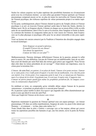 GNÔSIS

Seules les valeurs acquises sur le plan supérieur des possibilités humaines ne s'évanouissent
point avec les civilisations éteintes : ce sont celles que produit l'Amour spirituel; car l'Amour
pneumatique comprend encore en lui, en plus de toutes les merveilles de l'Amour hylique et
de l'Amour psychique, des richesses suprêmes de valeur permanente propre à sa nature supé-
rieure.
Si l'on peut, symboliquement, placer l'Amour charnel au parvis du Temple céleste et l'Amour
psychique à sa nef, on trouvera l'Amour spirituel caché dans le Saint des Saints, derrière le
Rideau sacré. De là, en Seigneur absolu, il donne en chaque cas sa raison d'être à telle ou telle
autre de ses manifestations, dont il fixe le sens et la mission, dose l'ampleur et limite la durée.
Le commun des hommes ne soupçonne même pas la vraie source de l'Amour, dont l'expres-
sion sur le plan physique et psychique offre pour lui un attrait irrésistible et des joies suprê-
mes.
Voici un hymne très ancien conservé par la Tradition à l'intention des disciples engagés dans
le travail ésotérique :

                      Notre Seigneur est grand et glorieux,
                      Il remplit l'Univers de son Amour!
                      Ton amour lui appartient;
                      L'amour de l'âme est son salut252!

Malheureusement, l'homme distingue difficilement l'Amour de la passion, prenant le reflet
pour la source. Or, une définition, non pas de l'Amour qui est indéfinissable, mais de ses attri-
buts avait été donnée par saint Paul dans des termes aussi précis que suggestifs. Nous l'avons
déjà citée dans les tomes précédents de cet ouvrage253. Etant donné son importance, nous la
citons pour la troisième fois :

L'Amour, dit saint Paul, est patient, il est plein de bonté; l'amour n'est point envieux; l'amour
ne se vante point, il ne s'enfle point d'orgueil, il ne fait rien de malhonnête, il ne cherche point
son intérêt, il ne s'irrite point, il ne soupçonne point le mal, il ne se réjouit pas de l'injustice,
mais il se réjouit de la vérité; il pardonne tout, il croit tout, il espère tout, il supporte tout.
L'amour ne périra jamais quand bien même les prophéties prendront fin, les langues cesse-
ront, la connaissance disparaîtra254.

En méditant ce texte, on comprendra qu'un véritable abîme sépare l'amour de la passion
«amoureuse» ; et pourtant on prend celle-ci si souvent pour l'amour!
Or, la passion a pour mobile le désir d'accaparer qui engendre des effets diamétralement op-
posés à ceux que décrit le texte de saint Paul.
Alors que l'esprit de l'Amour est de donner sans retour.

                                              II
Reprenons maintenant la question de l'Amour spirituel sous son aspect pratique : cet Amour
pneumatique, UN dans ses milles manifestations, Seigneur de notre vie, peut-il être atteint par
l'homme — et comment — ici-bas, dans cette même vie ?
Toute l'étude faite dans la série « Gnôsis » converge vers ce but majeur, ultime qui couvre
toutes les aspirations possibles des humains et qui, une fois atteint, ouvre la porte du Perma-
nent.


252
      Livre d’Or.
253
    T. I, p. 193; t. II, p. 278.
254
    I Corinthiens, XIII, 4-8.


                                                                                                167
 
