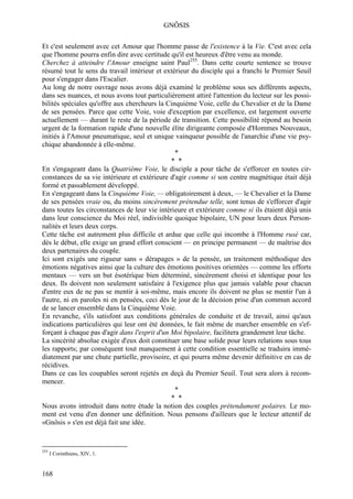 GNÔSIS

Et c'est seulement avec cet Amour que l'homme passe de l'existence à la Vie. C'est avec cela
que l'homme pourra enfin dire avec certitude qu'il est heureux d'être venu au monde.
Cherchez à atteindre l'Amour enseigne saint Paul255. Dans cette courte sentence se trouve
résumé tout le sens du travail intérieur et extérieur du disciple qui a franchi le Premier Seuil
pour s'engager dans l'Escalier.
Au long de notre ouvrage nous avons déjà examiné le problème sous ses différents aspects,
dans ses nuances, et nous avons tout particulièrement attiré l'attention du lecteur sur les possi-
bilités spéciales qu'offre aux chercheurs la Cinquième Voie, celle du Chevalier et de la Dame
de ses pensées. Parce que cette Voie, voie d'exception par excellence, est largement ouverte
actuellement — durant le reste de la période de transition. Cette possibilité répond au besoin
urgent de la formation rapide d'une nouvelle élite dirigeante composée d'Hommes Nouveaux,
initiés à l'Amour pneumatique, seul et unique vainqueur possible de l'anarchie d'une vie psy-
chique abandonnée à elle-même.
                                                *
                                               * *
En s'engageant dans la Quatrième Voie, le disciple a pour tâche de s'efforcer en toutes cir-
constances de sa vie intérieure et extérieure d'agir comme si son centre magnétique était déjà
formé et passablement développé.
En s'engageant dans la Cinquième Voie, — obligatoirement à deux, — le Chevalier et la Dame
de ses pensées vraie ou, du moins sincèrement prétendue telle, sont tenus de s'efforcer d'agir
dans toutes les circonstances de leur vie intérieure et extérieure comme si ils étaient déjà unis
dans leur conscience du Moi réel, indivisible quoique bipolaire, UN pour leurs deux Person-
nalités et leurs deux corps.
Cette tâche est autrement plus difficile et ardue que celle qui incombe à l'Homme rusé car,
dès le début, elle exige un grand effort conscient — en principe permanent — de maîtrise des
deux partenaires du couple.
Ici sont exigés une rigueur sans « dérapages » de la pensée, un traitement méthodique des
émotions négatives ainsi que la culture des émotions positives orientées — comme les efforts
mentaux — vers un but ésotérique bien déterminé, sincèrement choisi et identique pour les
deux. Ils doivent non seulement satisfaire à l'exigence plus que jamais valable pour chacun
d'entre eux de ne pas se mentir à soi-même, mais encore ils doivent ne plus se mentir l'un à
l'autre, ni en paroles ni en pensées, ceci dès le jour de la décision prise d'un commun accord
de se lancer ensemble dans la Cinquième Voie.
En revanche, s'ils satisfont aux conditions générales de conduite et de travail, ainsi qu'aux
indications particulières qui leur ont été données, le fait même de marcher ensemble en s'ef-
forçant à chaque pas d'agir dans l'esprit d'un Moi bipolaire, facilitera grandement leur tâche.
La sincérité absolue exigée d'eux doit constituer une base solide pour leurs relations sous tous
les rapports; par conséquent tout manquement à cette condition essentielle se traduira immé-
diatement par une chute partielle, provisoire, et qui pourra même devenir définitive en cas de
récidives.
Dans ce cas les coupables seront rejetés en deçà du Premier Seuil. Tout sera alors à recom-
mencer.
                                                *
                                               * *
Nous avons introduit dans notre étude la notion des couples prétendument polaires. Le mo-
ment est venu d'en donner une définition. Nous pensons d'ailleurs que le lecteur attentif de
«Gnôsis » s'en est déjà fait une idée.


255
      I Corinthiens, XIV, 1.


168
 