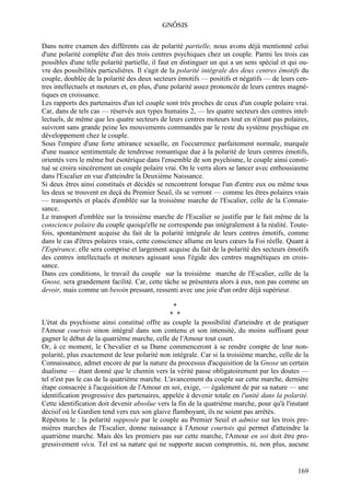 GNÔSIS

Dans notre examen des différents cas de polarité partielle, nous avons déjà mentionné celui
d'une polarité complète d'un des trois centres psychiques chez un couple. Parmi les trois cas
possibles d'une telle polarité partielle, il faut en distinguer un qui a un sens spécial et qui ou-
vre des possibilités particulières. Il s'agit de la polarité intégrale des deux centres émotifs du
couple, doublée de la polarité des deux secteurs émotifs — positifs et négatifs — de leurs cen-
tres intellectuels et moteurs et, en plus, d'une polarité assez prononcée de leurs centres magné-
tiques en croissance.
Les rapports des partenaires d'un tel couple sont très proches de ceux d'un couple polaire vrai.
Car, dans de tels cas — réservés aux types humains 2, — les quatre secteurs des centres intel-
lectuels, de même que les quatre secteurs de leurs centres moteurs tout en n'étant pas polaires,
suivront sans grande peine les mouvements commandés par le reste du système psychique en
développement chez le couple.
Sous l'empire d'une forte attirance sexuelle, en l'occurrence parfaitement normale, marquée
d'une nuance sentimentale de tendresse romantique due à la polarité de leurs centres émotifs,
orientés vers le même but ésotérique dans l'ensemble de son psychisme, le couple ainsi consti-
tué se croira sincèrement un couple polaire vrai. On le verra alors se lancer avec enthousiasme
dans l'Escalier en vue d'atteindre la Deuxième Naissance.
Si deux êtres ainsi constitués et décidés se rencontrent lorsque l'un d'entre eux ou même tous
les deux se trouvent en deçà du Premier Seuil, ils se verront — comme les êtres polaires vrais
— transportés et placés d'emblée sur la troisième marche de l'Escalier, celle de la Connais-
sance.
Le transport d'emblée sur la troisième marche de l'Escalier se justifie par le fait même de la
conscience polaire du couple quoiqu'elle ne corresponde pas intégralement à la réalité. Toute-
fois, spontanément acquise du fait de la polarité intégrale de leurs centres émotifs, comme
dans le cas d'êtres polaires vrais, cette conscience allume en leurs cœurs la Foi réelle. Quant à
l'Espérance, elle sera comprise et largement acquise du fait de la polarité des secteurs émotifs
des centres intellectuels et moteurs agissant sous l'égide des centres magnétiques en crois-
sance.
Dans ces conditions, le travail du couple sur la troisième marche de l'Escalier, celle de la
Gnose, sera grandement facilité. Car, cette tâche se présentera alors à eux, non pas comme un
devoir, mais comme un besoin pressant, ressenti avec une joie d'un ordre déjà supérieur.

                                                *
                                               * *
L'état du psychisme ainsi constitué offre au couple la possibilité d'atteindre et de pratiquer
l'Amour courtois sinon intégral dans son contenu et son intensité, du moins suffisant pour
gagner le début de la quatrième marche, celle de l'Amour tout court.
Or, à ce moment, le Chevalier et sa Dame commenceront à se rendre compte de leur non-
polarité, plus exactement de leur polarité non intégrale. Car si la troisième marche, celle de la
Connaissance, admet encore de par la nature du processus d'acquisition de la Gnose un certain
dualisme — étant donné que le chemin vers la vérité passe obligatoirement par les doutes —
tel n'est pas le cas de la quatrième marche. L'avancement du couple sur cette marche, dernière
étape consacrée à l'acquisition de l'Amour en soi, exige, — également de par sa nature — une
identification progressive des partenaires, appelée à devenir totale en l'unité dans la polarité.
Cette identification doit devenir absolue vers la fin de la quatrième marche, pour qu'à l'instant
décisif où le Gardien tend vers eux son glaive flamboyant, ils ne soient pas arrêtés.
Répétons le : la polarité supposée par le couple au Premier Seuil et admise sur les trois pre-
mières marches de l'Escalier, donne naissance à l'Amour courtois qui permet d'atteindre la
quatrième marche. Mais dès les premiers pas sur cette marche, l'Amour en soi doit être pro-
gressivement vécu. Tel est sa nature qui ne supporte aucun compromis, ni, non plus, aucune


                                                                                               169
 