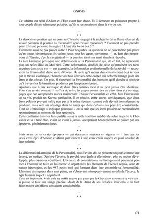 GNÔSIS

Ce schéma est celui d'Adam et d'Eve avant leur chute. Et il demeure en puissance propre à
tout couple d'êtres adamiques polaires, qu'ils se reconnaissent dans la vie ou non.

                                               *
                                                * *
La deuxième question qui se pose au Chevalier engagé à la recherche de sa Dame élue est de
savoir comment il pourrait la reconnaître après l'avoir rencontrée ? Comment ne pas prendre
pour Elle une personne étrangère ? L'une des 66 ou des 3 ?
Comment aussi ne pas passer outre ? Pour les justes, la question ne se pose même pas parce
qu'en toutes circonstances ils voient juste; pour les cœurs corrompus — et, dans des propor-
tions différentes, c'est le cas général — la question n'est pas aussi simple à résoudre.
La tare karmique provoque une déformation de la Personnalité qui, de ce fait, ne représente
plus un reflet idéal du Moi réel. Cette déformation, doublée de celle qu'entraînent les tares
acquises dans cette vie — par exemple, la déformation professionnelle de la psyché — recou-
vrent la Personnalité d'une sorte d'écorce. De sorte qu'à moins d'un entraînement déjà sérieux
par le travail ésotérique, l'homme voit tout à travers cette écorce qui déforme l'image juste des
êtres et des choses. De plus, il n'aperçoit la Personnalité des humains qu'il cherche à pénétrer
qu'à travers les déformations produites par leur propre écorce.
Ajoutons que la tare karmique de deux êtres polaires n'est et ne peut jamais être identique.
Pour s'en rendre compte, il suffira de relire les pages consacrées au Film dans cet ouvrage,
pages que l'on comprendra mieux maintenant. Chaque Personnalité en effet, dans l'autonomie
de sa vie, produit un Karma particulier. Il en résulte, entre autres conséquences, que deux
êtres polaires peuvent naître non pas à la même époque, comme cela devrait normalement se
produire, mais avec un décalage dans le temps qui dans certains cas peut être considérable.
Tout ce « brouillage » explique pourquoi il est si rare que les êtres polaires se reconnaissent
spontanément au moment de leur rencontre.
Cette confusion dans les faits justifie aussi la noble tradition médiévale selon laquelle le Che-
valier et sa Dame élue, avant de s'unir à jamais, acceptaient bénévolement de passer par des
épreuves, généralement dures.
                                                 *
                                                * *
Mais avant de parler des épreuves — qui demeurent toujours en vigueur — il faut que les
deux êtres épris d'Amour vivifiant parviennent à une conviction sincère et quasi absolue de
leur polarité.
                                                 *
                                                * *
La déformation karmique de la Personnalité, nous l'avons dit, se présente toujours comme une
écorce, en surface. Derrière l'écorce, la psyché reste égale à elle-même : plus ou moins déve-
loppée, plus ou moins équilibrée. L'exercice de constatations méthodiquement poursuivi per-
met à l'homme de faire en lui-même le départ entre les éléments de l'écorce acquis, donc de
nature hétérogène, et les 987 petits moi qui forment dans leur ensemble sa Personnalité.
L'homme distinguera alors sans peine, en s'observant introspectivement au-delà de l'écorce, le
type humain auquel il appartient.
Cela est important. Mais cela ne suffît encore pas pour que le Chevalier parvenu à se voir ain-
si puisse se faire une image précise, idéale de la Dame de ses Pensées. Pour cela il lui faut
faire encore des efforts conscients considérables.

                                               *
                                              * *



                                                                                             171
 