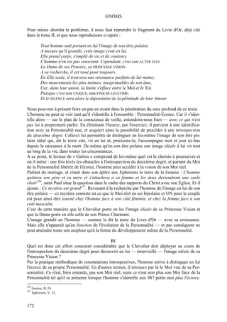 GNÔSIS

Pour mieux aborder le problème, il nous faut reprendre le fragment du Livre d'Or, déjà cité
dans le tome II, et que nous reproduisons ci-après :

            Tout homme naît portant en lui l'image de son être polaire.
            A mesure qu'il grandit, cette image croit en lui,
            Elle prend corps, s'emplit de vie et de couleurs.
            L'homme n'en est pas conscient. Cependant, c'est son ALTER EGO.
            La Dame de ses Pensées, sa PRINCESSE VISION.
            A sa recherche, il est voué pour toujours.
            En Elle seule, il trouvera une résonance parfaite de lui-même;
            Des mouvements les plus intimes, inexprimables de son âme,
            Car, dans leur union, la limite s'efface entre le Moi et le Toi.
            Puisque c'est son UNIQUE, son EPQUSE LEGITIME.
            Et le SILENCE sera alors le dépositaire de la plénitude de leur Amour.

Nous pouvons à présent faire un pas en avant dans la pénétration du sens profond de ce texte.
L'homme ne peut se voir tant qu'il s'identifie à l'ensemble : Personnalité-Ecorce. Car il s'iden-
tifie alors — sur le plan de la conscience de veille, entendons-nous bien — avec ce qui n'est
pas lui à proprement parler. En éliminant l'écorce, par l'exercice, il parvient à une identifica-
tion avec sa Personnalité nue, et acquiert ainsi la possibilité de procéder à une introspection
du deuxième degré. Celle-ci lui permettra de distinguer en lui-même l'image de son être po-
laire idéal qui, dit le texte cité, vit en lui et, précisons-le, l'accompagne nuit et jour ici-bas
depuis la naissance à la mort. De même qu'en son être polaire son image idéale à lui vit tout
au long de la vie, dans toutes les circonstances.
A ce point, le lecteur de « Gnôsis » comprend de lui-même quel est le chemin à poursuivre et
où il mène : une fois levés les obstacles à l'introspection du deuxième degré, et partant du Moi
de la Personnalité libérée de l'écorce, l'homme peut accéder à la vision de son Moi réel.
Parlant du mariage, et citant dans son épître aux Ephésiens le texte de la Genèse : L'homme
quittera son père et sa mère et s'attachera à sa femme et les deux deviendront une seule
chair256, saint Paul situe la question dans le cadre des rapports du Christ avec son Eglise. Et il
ajoute : Ce mystère est grand257. Revenant à la recherche par l'homme de l'image en lui de son
être polaire — ce mystère consiste en ce que le Moi réel en soi bipolaire et UN pour le couple
est pour ainsi dire tourné chez l'homme face à son côté féminin, et chez la femme face à son
côté masculin.
C'est de cette manière que le Chevalier porte en lui l'image idéale de sa Princesse Vision et
que la Dame porte en elle celle de son Prince Charmant.
L'image grandit en l'homme — comme le dit le texte du Livre d'Or — avec sa croissance.
Mais elle n'apparaît qu'en fonction de l'évolution de la Personnalité — et par conséquent ne
peut atteindre toute son ampleur qu'à la limite du développement même de la Personnalité.

                                               IV
Quel est donc cet effort conscient considérable que le Chevalier doit déployer au cours de
l'introspection du deuxième degré pour découvrir en lui — émerveillé — l'image idéale de sa
Princesse Vision ?
Par la pratique méthodique de constatations introspectives, l'homme arrive à distinguer en lui
l'écorce de sa propre Personnalité. En d'autres termes, il retrouve par là le Moi vrai de sa Per-
sonnalité. Ce n'est, bien entendu, pas son Moi réel, mais ce n'est non plus son Moi faux de la
Personnalité tel qu'il se présente lorsque l'homme s'identifie aux 987 petits moi plus l'écorce.
256
      Genèse, II, 24.
257
      Ephésiens, V, 32.


172
 