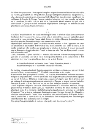 GNÔSIS

Et il faut dire que souvent l'écorce prend une place prépondérante dans la conscience de veille
de l'homme, par rapport aux 987 petits moi. Lorsque cette prépondérance est très prononcée,
elle est aisément perceptible; on dit alors de l'individu qu'il est faux, dissimulé ou déformé. En
se libérant de l'empire de l'écorce, l'homme redevient lui-même, ceci, bien entendu, sur le plan
de la conscience de veille, celle du Moi, de la Personnalité. On dit alors de lui qu'il a un «
esprit ouvert ». Quoiqu'ils n'aient encore rien de proprement ésotérique, ces derniers cas sont
plutôt rares dans la société contemporaine.

                                                *
                                               * *
L'exercice de constatations par lequel l'homme parvient à ce premier succès considérable sur
le chemin du : Connais-toi toi-même, est un acte de concentration passive. Cependant, pour
parvenir à la vision en soi de l'image idéale de son être polaire, l'homme doit pratiquer, dans
cette introspection du deuxième degré, une concentration active.
Depuis le jour où l'homme a appris l'existence des êtres polaires, et si en l'apprenant son cœur
est enflammé du désir ardent de trouver le sien, il doit se mettre sans tarder à l'œuvre. Il se
rendra compte en effet combien est compliquée la situation à démêler. Il ne doit cependant
pas se décourager, tenant présente à l'esprit la phrase de saint Paul que Dieu produit en nous
et le désir et l'activité258.
Ainsi, si l'homme — jeune ou vieux — brûle et, cœur vaillant, se fait Chevalier pour s'enga-
ger dans la Cinquième Voie (il en va de même pour les femmes et les jeunes filles), il doit
désormais vivre pour cela, en cultivant dans ce but le désir double :

          a) de mériter la joie de reconnaître en soi l'image de son être polaire, et
          b) de mériter la joie de le reconnaître lors de leur rencontre.

La maxime générale, et qui doit être rigoureusement appliquée, est que pour atteindre le but
proposé, il faut y penser sans arrêt259. C'est là la concentration active exigée.
Contrairement à ce qu'on pourrait craindre, cet exercice permanent non seulement ne consti-
tue pas un empêchement à l'activité extérieure, mais augmente considérablement la capacité
de travail. Il n'est pas difficile de comprendre pourquoi : c'est parce que, dès le premier jour
de pratique de cette concentration active introspective, l'homme se tourne vers son Moi réel,
la source de sa vie et de ses forces, et, pas par pas, jour après jour, marche à sa rencontre.
Aussi, ne perdra-t-on pas de vue qu'en raison des besoins de la Période de transition, de l'ap-
proche rapide de l'Ere du Saint-Esprit, de l'incarnation accélérée des âmes attachées à notre
planète et, enfin, de la perspective de la lutte entre les deux humanités terrestres, la porte de la
Cinquième Voie se trouve maintenant largement ouverte. En vertu de quoi, les Chevaliers,
ainsi que leurs présumées Dames élues, bénéficient plus particulièrement de la grâce divine :
unis à jamais dans la Vérité et la Vie, ils entreront au sein du Seigneur pour être employés
immédiatement dans un travail pour Son compte.
Car aujourd'hui, comme jadis, la moisson est grande, mais il y a peu d'ouvriers260.




258
    Philippiens, II, 13.
259
    Livre d'Or.
260
    Matthieu, IX, 37; Lue, X, 2.



                                                                                                173
 
