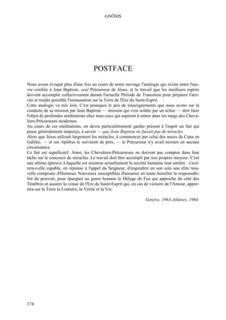 GNÔSIS




                                     POSTFACE
Nous avons évoqué plus d'une fois au cours de notre ouvrage l'analogie qui existe entre l'œu-
vre confiée à Jean Baptiste, seul Précurseur de Jésus, et le travail que les meilleurs esprits
doivent accomplir collectivement durant l'actuelle Période de Transition pour préparer l'arri-
vée et rendre possible l'instauration sur la Terre de l'Ere du Saint-Esprit.
Cette analogie va très loin. C'est pourquoi le peu de renseignements que nous avons sur la
conduite de sa mission par Jean Baptiste — mission qui s'est soldée par un échec — doit faire
l'objet de profondes méditations chez tous ceux qui aspirent à entrer dans les rangs des Cheva-
liers-Précurseurs modernes.
Au cours de ces méditations, on devra particulièrement garder présent à l'esprit un fait qui
passe généralement inaperçu, à savoir — que Jean Baptiste ne faisait pas de miracles.
Alors que Jésus utilisait largement les miracles, à commencer par celui des noces de Cana en
Galilée, — et ses Apôtres le suivaient de près, — le Précurseur n'y avait recours en aucune
circonstance.
Ce fait est significatif. Ainsi, les Chevaliers-Précurseurs ne doivent pas compter dans leur
tâche sur le concours de miracles. Le travail doit être accompli par nos propres moyens. C'est
une ultime épreuve à laquelle est soumise actuellement la société humaine tout entière : s'avé-
rera-t-elle capable, en réponse à l'appel du Seigneur, d'engendrer en son sein une élite nou-
velle composée d'Hommes Nouveaux susceptibles d'assumer en toute humilité la responsabi-
lité du pouvoir, pour épargner au genre humain le Déluge de Feu qui approche du côté des
Ténèbres et assurer la venue de l'Ere du Saint-Esprit qui, en cas de victoire de l'Amour, appor-
tera sur la Terre la Lumière, la Vérité et la Vie.

                                                                  Genève, 1963-Athènes, 1964.




174
 