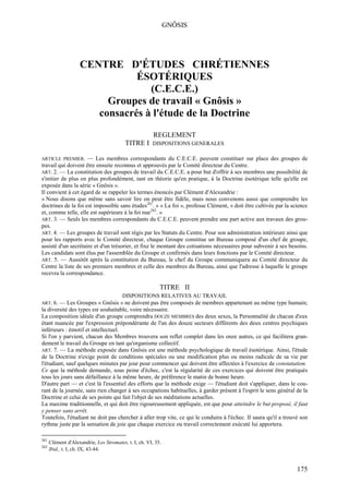 GNÔSIS




                    CENTRE D'ÉTUDES CHRÉTIENNES
                               ÉSOTÉRIQUES
                                  (C.E.C.E.)
                         Groupes de travail « Gnôsis »
                       consacrés à l'étude de la Doctrine
                                                        REGLEMENT
                                          TITRE I      DISPOSITIONS GENERALES

ARTICLE PREMIER.     — Les membres correspondants du C.E.C.E. peuvent constituer sur place des groupes de
travail qui doivent être ensuite reconnus et approuvés par le Comité directeur du Centre.
ART. 2. — La constitution des groupes de travail du C.E.C.E. a pour but d'offrir à ses membres une possibilité de
s'initier de plus en plus profondément, tant en théorie qu'en pratique, à la Doctrine ésotérique telle qu'elle est
exposée dans la série « Gnôsis ».
Il convient à cet égard de se rappeler les termes énoncés par Clément d'Alexandrie :
« Nous disons que même sans savoir lire on peut être fidèle, mais nous convenons aussi que comprendre les
doctrines de la foi est impossible sans études261. » « La foi », professe Clément, « doit être cultivée par la science
et, comme telle, elle est supérieure à la foi nue262. »
ART. 3. — Seuls les membres correspondants du C.E.C.E. peuvent prendre une part active aux travaux des grou-
pes.
ART. 4. — Les groupes de travail sont régis par les Statuts du Centre. Pour son administration intérieure ainsi que
pour les rapports avec le Comité directeur, chaque Groupe constitue un Bureau composé d'un chef de groupe,
assisté d'un secrétaire et d'un trésorier, et fixe le montant des cotisations nécessaires pour subvenir à ses besoins.
Les candidats sont élus par l'assemblée du Groupe et confirmés dans leurs fonctions par le Comité directeur.
ART. 5. — Aussitôt après la constitution du Bureau, le chef du Groupe communiquera au Comité directeur du
Centre la liste de ses premiers membres et celle des membres du Bureau, ainsi que l'adresse à laquelle le groupe
recevra la correspondance.

                                                           TITRE II
                                         DISPOSITIONS RELATIVES AU TRAVAIL
ART. 6. — Les Groupes « Gnôsis » ne doivent pas être composés de membres appartenant au même type humain;
la diversité des types est souhaitable, voire nécessaire.
La composition idéale d'un groupe comprendra DOUZE MEMBRES des deux sexes, la Personnalité de chacun d'eux
étant nuancée par l'expression prépondérante de l'un des douze secteurs différents des deux centres psychiques
inférieurs : émotif et intellectuel.
Si l'on y parvient, chacun des Membres trouvera son reflet complet dans les onze autres, ce qui facilitera gran-
dement le travail du Groupe en tant qu'organisme collectif.
ART. 7. — La méthode exposée dans Gnôsis est une méthode psychologique de travail ésotérique. Ainsi, l'étude
de la Doctrine n'exige point de conditions spéciales ou une modification plus ou moins radicale de sa vie par
l'étudiant, sauf quelques minutes par jour pour commencer qui doivent être affectées à l'exercice de constatation.
Ce que la méthode demande, sous peine d'échec, c'est la régularité de ces exercices qui doivent être pratiqués
tous les jours sans défaillance à la même heure, de préférence le matin de bonne heure.
D'autre part — et c'est là l'essentiel des efforts que la méthode exige — l'étudiant doit s'appliquer, dans le cou-
rant de la journée, sans rien changer à ses occupations habituelles, à garder présent à l'esprit le sens général de la
Doctrine et celui de ses points qui fait l'objet de ses méditations actuelles.
La maxime traditionnelle, et qui doit être rigoureusement appliquée, est que pour atteindre le but proposé, il faut
y penser sans arrêt.
Toutefois, l'étudiant ne doit pas chercher à aller trop vite, ce qui le conduira à l'échec. Il saura qu'il a trouvé son
rythme juste par la sensation de joie que chaque exercice ou travail correctement exécuté lui apportera.

261
      Clément d'Alexandrie, Les Stromates, t. I, ch. VI, 35.
262
      Ibid., t. I, ch. IX, 43-44.


                                                                                                                  175
 
