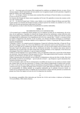 GNÔSIS

ART. 16.  — Les jeunes gens et les jeunes filles remplissant les conditions sus indiquées doivent, en outre, s'ils ne
sont pas majeurs, obtenir l'autorisation de leurs parents avec la signature du père ou de la personne à laquelle la
garde de l'enfant a été confiée légalement.
ART. 17. — Le Groupe « Gnôsis » de Jeunes ainsi constitué élira son bureau et fixera lui-même, à sa convenance,
le jour et le lieu de ses réunions.
Les réunions des Groupes de Jeunes seront suspendues de fin mai à fin septembre en raison des examens scolai-
res et des vacances d'été.
ART. 18. — Le chef du Groupe local « Gnôsis » pour Adultes, ou un membre délégué du Bureau aura toute liber-
té pour assister à ces réunions de Groupes de Jeunes, de façon à pouvoir les orienter, les contrôler et, s'il y a lieu,
arbitrer les divisions qui pourraient surgir parmi les Jeunes.
Il lui appartient, en outre, le droit d'exclure éventuellement les membres indésirables.

                                                    TITRE IV
                                   RECOMMANDATIONS AUX CONFERENCIERS
1) Il est naturel que le conférencier désire partager avec ses auditeurs les fruits de ses connaissances, de ses lec-
tures, de ses expériences. Cependant, les séances des Groupes doivent être maintenues, comme celles des sémi-
naires universitaires, rigoureusement dans le cadre du thème choisi. Il ne faut pas oublier que le but de ce travail
est d'approfondir la connaissance et la compréhension de la Doctrine exposée dans < Gnôsis » et non pas de faire
un examen comparatif de cette doctrine, ou de ses parties, avec d'autres disciplines ésotériques ou exotériques.
De même, le conférencier ne doit pas empiéter sur les chapitres de « Gnôsis » n'ayant pas fait l'objet de commu-
nications précédemment.
2) Quoique « Gnôsis » ne comporte point de néologismes, l'exposé de la Doctrine étant faite, à l'instar de l'Evan-
gile, dans le langage courant, on y trouve des définitions et des expressions ayant un sens bien précis. Le confé-
rencier ne doit donc pas les remplacer par d'autres expressions, car cela ne peut conduire qu'à la confusion aussi
bien dans l'esprit des auditeurs que dans celui du conférencier lui-même. Au contraire, pour mieux ancrer la
signification de ces termes dans son esprit comme dans celui de l'assistance, en les employant, il fera bien de les
accompagner d'une brève explication, ce qui est toujours profitable.
3) Dans le travail ésotérique il n'y a pas de détails. Tout y est important et dans tout ce qu'on fait on doit donner
son maximum. Aussi bien quant au fond que quant à la forme. Toute approximation dans la pensée, comme dans
l'exposé, doit être bannie, de même que les « remplissages ».
Chaque communication doit présenter un tout cohérent; sa préparation ne doit pas être faite à la hâte. Rien n'est
plus nuisible au point de vue ésotérique — qui est celui de ce travail — que d'exposer ce que le mécanisme d'as-
sociations fait passer par la tête.
4) Il est nécessaire, après avoir fait la communication, de méditer de nouveau sur son contenu en tenant compte
des critiques faites au cours de la discussion. Ce faisant, il faut s'efforcer d'approfondir le matériel ainsi accumu-
lé. Alors, si cela est fait avec le degré voulu de concentration et de persévérance, se dégagera dans le cadre de la
communication faite, un apport de quelque chose d'original. C'est le signe objectif de réussite. Pour y parvenir, il
est recommandable d'y méditer pendant ses occupations habituelles, par la méthode d'attention double. Le
contenu de la communication faite et complétée par le travail décrit ci-dessus doit être présenté au secrétariat du
groupe sous forme d'un rapport écrit qui sera mis à la disposition des membres.

                                                        *
                                                       **
Les personnes susceptibles d'être intéressées par l'activité du CENTRE sont invitées à s'adresser au Secrétariat,
118, rue du Rhône, 1204, Genève (Suisse).




                                                                                                                  177
 