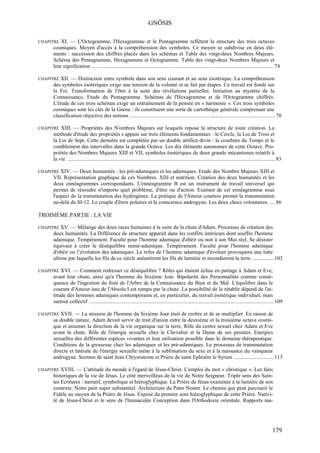 GNÔSIS

CHAPITRE  XI. — L'Octogramme, l'Hexagramme et le Pentagramme reflètent la structure des trois octaves
      cosmiques. Moyen d'accès à la compréhension des symboles. Ce moyen se subdivise en deux élé-
      ments : succession des chiffres placés dans les schémas et Table des vingt-deux Nombres Majeurs.
      Schéma des Pentagramme, Hexagramme et Octogramme. Table des vingt-deux Nombres Majeurs et
      leur signification ....................................................................................................................................... 74

CHAPITRE XII. — Distinction entre symbole dans son sens courant et au sens ésotérique. La compréhension
      des symboles ésotériques exige une tension de la volonté et se fait par étapes. Ce travail est fondé sur
      la Foi. Transformation de l'être à la suite des révélations partielles. Initiation au mystère de la
      Connaissance. Etude du Pentagramme. Schémas de l'Hexagramme et de l'Octogramme chiffrés.
      L'étude de ces trois schémas exige un entraînement de la pensée en « harmonie ». Ces trois symboles
      cosmiques sont les clés de la Gnose : ils constituent une sorte de cartothèque générale comprenant une
      classification objective des notions ........................................................................................................... 78

CHAPITRE  XIII. — Propriétés des N'ombres Majeurs sur lesquels repose la structure de toute création. La
      méthode d'étude des propriétés s appuie sur trois éléments fondamentaux : le Cercle, la Loi de Trois et
      la Loi de Sept. Cette dernière est complétée par un double artifice divin : la courbure du Temps et le
      comblement des intervalles dans la grande Octave. Les dix éléments autonomes de cette Octave. Pro-
      priétés des Nombres Majeurs XIII et VII, symboles ésotériques de deux grands mécanismes relatifs à
      la vie ......................................................................................................................................................... 83

CHAPITRE XIV.   — Deux humanités : les pré-adamiques et les adamiques. Etude des Nombre Majeurs XIII et
      VII. Représentation graphique de ces Nombres. XIII et nutrition. Création des deux humanités et les
      deux ennéagrammes correspondants. L'ennéagramme B est un instrument de travail universel qui
      permet de résoudre n'importe quel problème, d'être ou d'action. Examen de cet ennéagramme sous
      l'aspect de la transmutation des hydrogènes. La pratique de l'Amour courtois permet la transmutation
      au-delà du SI-12. Le couple d'êtres polaires et la conscience androgyne. Les deux chocs volontaires .... 86

TROISIÈME PARTIE : LA VIE

CHAPITRE XV.  — Mélange des deux races humaines à la suite de la chute d'Adam. Processus de création des
      deux humanités. La Différence de structure apparaît dans les conflits intérieurs dont souffre l'homme
      adamique. Tempérament. Faculté pour l'homme adamique d'obéir ou non à son Moi réel. Se désister
      équivaut à créer le déséquilibre numé-adamique. Tempérament. Faculté pour l'homme adamique
      d'obéir ou l’évolution des adamiques. Le refus de l’homme adamique d'évoluer provoquera une lutte
      ultime par laquelle les fils de ce siècle anéantiront les fils de lumière et incendieront la terre ................ 103

CHAPITRE  XVI. — Comment redresser ce déséquilibre ? Rôles qui étaient échus en partage à Adam et Eve,
      avant leur chute, ainsi qu'a l'homme du Sixième Jour. Bipolarité des Personnalités comme consé-
      quence de l'ingestion du fruit de l'Arbre de la Connaissance du Bien et du Mal. L'équilibre dans le
      courant d'Amour issu de l'Absolu I est rompu par la chute. La possibilité de le rétablir dépend de l'at-
      titude des hommes adamiques contemporains et, en particulier, du travail ésotérique individuel, mais
      surtout collectif ........................................................................................................................................ 109

CHAPITRE XVII.   — La mission de l'homme du Sixième Jour était de croître et de se multiplier. En raison de
      sa double nature, Adam devait servir de trait d'union entre la deuxième et la troisième octave cosmi-
      que et assumer la direction de la vie organique sur la terre. Rôle du centre sexuel chez Adam et Eve
      avant la chute. Rôle de l'énergie sexuelle chez le Chevalier et la Dame de ses pensées. Energies
      sexuelles des différentes espèces vivantes et leur utilisation possible dans le domaine thérapeutique.
      Conditions de la grossesse chez les adamiques et les pré-adamiques. Le processus de transmutation
      directe et latérale de l'énergie sexuelle mène à la sublimation du sexe et à la naissance du vainqueur
      androgyne. Sermon de saint Jean Chrysostome et Prière de saint Ephraïm le Syrien ............................. 113

CHAPITRE XVIII.  — L'attitude du monde à l'égard de Jésus-Christ. L'emploi du mot « christique ». Les faits
      historiques de la vie de Jésus. Le côté merveilleux de la vie de Notre Seigneur. Triple sens des Sain-
      tes Ecritures : narratif, symbolique et hiéroglyphique. La Prière de Jésus examinée à la lumière de son
      contexte. Notre pain super substantiel. Architecture du Pater Noster. Le chemin que peut parcourir le
      Fidèle au moyen de la Prière de Jésus. Exposé du premier sens hiéroglyphique de cette Prière. Nativi-
      té de Jésus-Christ et le sens de l'Immaculée Conception dans l'Orthodoxie orientale. Rapports ma-




                                                                                                                                                                  179
 