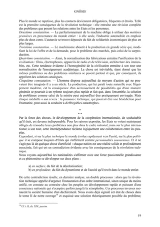 GNÔSIS

Plus le monde se rapetisse, plus les contacts deviennent obligatoires, fréquents et étroits. Telle
est la première conséquence de la révolution technique : elle entraîne une révision complète
des problèmes que posent les relations entre les Etats et les personnes.
Deuxième constatation. — Le perfectionnement de la machine oblige à utiliser des matières
premières en provenance du monde entier : à elle seule, l'industrie automobile en emploie
plus de deux cents. L'autarcie se trouve dépassée du fait de solidarités économiques de plus en
plus larges.
Troisième constatation. — Le machinisme aboutit à la production en grande série qui, modi-
fiant la loi de l'offre et de la demande, pose le problème des marchés, puis celui de la surpro-
duction.
Quatrième constatation. — Ainsi, la normalisation des fabrications entraîne l'unification de la
civilisation : films, électrophones, appareils de radio et de télévision, architecture des immeu-
bles, etc. Cette tendance évidente à l'homogénéité de la civilisation entraîne à son tour une
normalisation de l'enseignement académique. La chose est inévitable, étant donné que les
mêmes problèmes ou des problèmes similaires se posent partout et que, par conséquent, ils
appellent des solutions analogues.
Cinquième constatation. — L'homme dispose aujourd'hui de moyens d'action qui ne pou-
vaient être imaginés il y a un siècle. La production, qui lui paraît toute naturelle avec l'équi-
pement moderne, est la conséquence d'un accroissement de possibilités qui d'une manière
générale se poursuit à un rythme toujours plus rapide et fait que, dans l'ensemble, la solution
de problèmes comme celui de la misère peut aujourd'hui être pratiquement envisagée. Mais
chaque médaille a son revers : la puissance technique, qui pourrait être une bénédiction pour
l'humanité, peut aussi la conduire à d'effroyables catastrophes.

                                                  *
                                                 **
Par la force des choses, le développement de la coopération internationale, de souhaitable
qu'il était, est devenu indispensable. Pour les raisons exposées, les Etats se voient maintenant
obligés de résoudre leurs problèmes non plus dans le cadre national, mais sur le plan interna-
tional; à son tour, cette interdépendance réclame logiquement une collaboration entre les peu-
ples.
Cependant, si sur le plan technique le monde évolue rapidement vers l'unité, sur le plan politi-
que il se compose toujours d'Etats qui s'affirment comme personnalités souveraines. Et il ne
s'agit pas là de quelque chose d'artificiel : chaque nation est une réalité solide et profondément
enracinée, fait qui est en contradiction évidente avec les conséquences de la révolution tech-
nique.
Nous voyons aujourd'hui les nationalités s'affirmer avec une force passionnelle grandissante
et ce phénomène se développer sur deux plans :

            a) en surface, du fait de la décolonisation;
            b) en profondeur, du fait du dynamisme et de l'acuité qu'il revêt dans le monde entier.

De cette contradiction résulte, en dernière analyse, un double processus : alors que la révolu-
tion technique appelle d'urgence l'instauration d'un ordre international, sinon unique du moins
unifié, on constate au contraire chez les peuples un développement rapide et puissant d'une
conscience nationale qui s'exaspère parfois jusqu'à la xénophobie. Ces processus inverses me-
nacent la société humaine d'un déchirement. Nous avons déjà signalé cet état de choses dans
le tome II de notre ouvrage14 et esquissé une solution théoriquement possible du problème;

14
     Cf. t. II, ch. XIV, passim.


                                                                                                 19
 