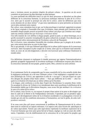GNÔSIS

nous y insistons encore au premier chapitre du présent volume : la question est de savoir
comment on peut passer du plan théorique au plan pratique.
La cause profonde des difficultés tient à ce que les deux processus se déroulent sur des plans
différents de la conscience humaine. Le processus technique intéresse le plan de la civilisa-
tion, alors que le second se poursuit sur celui de la culture, selon les définitions que nous
avons données de ces deux termes15 et que nous reproduisons ici pour permettre au lecteur de
suivre plus aisément notre exposé.
Par culture, nous entendons tout ce qui, sur le plan psychique et spirituel, appartient en propre
et de façon originale à l'ensemble d'un type civilisateur, étant entendu qu'à l'intérieur de cet
ensemble chaque peuple associé est porteur d'une culture spécifique qui constitue une compo-
sante du contenu culturel du type historique civilisateur donné.
Une telle manière de voir attribue à chaque peuple, grand ou petit, sa valeur historique, en ce
qu'elle reconnaît le caractère irremplaçable du génie culturel de ce peuple. Il en découle que le
progrès moral relève nécessairement de l'évolution culturelle de l'humanité.
Par civilisation, nous entendons l'ensemble des résultats obtenus par le progrès de la techni-
que, cette notion étant prise au sens le plus large.
De ce qui précède, il suit que l'élément spécifique de la culture jaillit toujours de la conscience
nationale, dans l'acception la plus souple de ce terme, alors que la civilisation tend naturelle-
ment, au cours de son développement, à devenir internationale pour embrasser finalement le
monde entier.
                                                  *
                                                 **
Ces définitions résument et expliquent le double processus qui oppose l'internationalisation
générale qu'appelle logiquement la révolution technique à l'affirmation toujours plus forte de
la conscience nationale de tout peuple, grand ou petit, libre, colonisé ou semi-colonisé.

                                                 *
                                                **
Il est maintenant facile de comprendre que la cause essentielle de la crise actuelle réside dans
la négligence prolongée où a été tenu l'élément culture. Cette négligence a engendré une no-
tion chimérique de civilisés, par opposition à celle de « sauvages », mot par lequel on a par-
fois désigné des peuples d'une haute culture — bien que différente de la nôtre — chez les-
quels la civilisation n'évoluait pas au même rythme qu'en Occident.
A la longue, cette confusion a revêtu dans l'esprit des Occidentaux le caractère d'une vérité.
En acceptant le déisme de Voltaire et en introduisant dans notre psychisme la déification de la
Personnalité établie par la Révolution française, nous avons fini par attribuer à la civilisation
le sens et la valeur de la culture.
Or la culture, nous l'avons vu, est toujours le propre d'une nation et ne peut se développer que
dans le cadre de la liberté et de l'indépendance nationales. Cependant, par un paradoxe appa-
rent, c'est le développement même de la civilisation occidentale et sa propagation à travers le
inonde qui ont créé les conditions nécessaires à l'instauration, sur tout le globe, de cette indé-
pendance nationale.
                                                II
Il ne nous reste plus qu'à poser correctement le problème de l'épanouissement de la culture
dans toute la variété de ses aspects nationaux. Ces aspects sont, nous l'avons dit, spécifiques et
de valeur équivalente. Notons que cette équivalence représente la meilleure expression de la
Fraternité humaine qui n'est autre qu'un fait de la Nature, négligé ou violé an cours des millé-
naires. Cependant, c'est du rétablissement de la conscience de ce fait parmi les peuples que

15
     Cf. t. II, pp. 178-179.


20
 