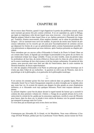 GNÔSIS




                                   CHAPITRE III
On ne trouve dans l'histoire, quand il s'agit d'apprécier la portée des problèmes actuels, aucun
autre tournant qui puisse être pris comme critérium. Il en est cependant un, après le Déluge,
qui égale en importance celui devant lequel nous nous trouvons : c'est celui dont saint Jean-
Baptiste prépara l'abord et dans lequel Jésus et ses Apôtres permirent à l'humanité de s'enga-
ger. Toutefois, d'autres mouvements, d'une ampleur moindre, ont la valeur de précédents his-
toriques : s'ils ne sauraient nous servir de modèles, ils peuvent du moins nous fournir de pré-
cieuses indications sur les ressorts qui ont joué pour l'accomplissement de certaines œuvres
qui dépassent les limites de ce qui est généralement admis comme humainement possible; et
c'est précisément ce dépassement qui nous intéresse, après l'analyse présentée au chapitre pré-
cédent.
Nous entendons par ces œuvres celles d'Alexandre le Grand et de Pierre le Grand. Dans un
cas comme dans l'autre, la légende qui enveloppe la personnalité et les gestes de ces héros n'a
pas totalement éclipsé leur image véritable. Il nous est ainsi loisible, sinon de pénétrer dans
les profondeurs de leur âme, du moins d'observer d'assez près les élans de celle-ci pour devi-
ner la source ésotérique de leur clairvoyance et de leur énergie surhumaine. En partant de faits
connus, nous pouvons ainsi nous faire une idée de l'intervention, dans le cours routinier de
l'histoire humaine, de forces supra-humaines.
Ce côté des épopées d'Alexandre et de Pierre ne préoccupe guère la science historique car il
n'entre pas dans l'objet de ses recherches : la question ne relève pas de l'histoire, mais de la
psychologie et de la philosophie, et en particulier de la philosophie ésotérique.

                                                *
                                               **
Il est curieux de constater qu'une fois leur œuvre achevée dans ses grandes lignes, Pierre et
Alexandre furent l'un et l'autre brusquement emportés en plein triomphe par la maladie alors
que, toute leur vie, ils avaient été exposés aux dangers les plus grands au cours d'opérations
militaires; et si Alexandre avait reçu quelques blessures, Pierre était toujours demeuré in-
demne.
Le présent chapitre a pour but de placer devant le regard mental du lecteur qui a assimilé le
contenu des deux premiers volumes de « Gnôsis », l'image de ces grands artisans de la civili-
sation dont la volonté de fer, guidée par la conscience supérieure, rectifia le cours de l'Histoire
pour lancer, dans les deux cas, le monde à trois siècles de distance vers les grands tournants
qui marquent le passage entre les Cycles.
Ce n'est donc pas au hasard que nous avons choisi nos héros.

                                               *
                                               **

Commençons par Alexandre III, le Grand, roi de Macédoine. Nous nous référerons à l'ou-
vrage d'Ulrich Wilcken, préfacé par feu le professeur Victor Martin, ancien recteur de l'Uni-




22
 
