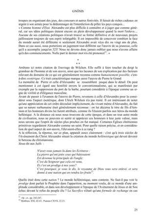 GNÔSIS

troupes en organisant des jeux, des concours et autres festivités. Il faisait de riches cadeaux en
argent à son armée pour la dédommager de l'interdiction de piller les pays conquis...
« Comme homme d'Etat, Alexandre est plus difficile à connaître et à juger que comme géné-
ral, car ses idées politiques étaient encore en plein développement quand la mort l'enleva....
Aucune de ses créations politiques n'avait trouvé sa forme définitive et de nouveaux projets
jaillissaient toujours de son esprit infatigable. Il est impossible de concevoir combien la face
du monde aurait été différente si seulement Alexandre avait vécu dix ou vingt ans de plus.
Dans ce cas aussi, nous porterions un jugement tout différent sur l'œuvre de sa jeunesse, celle
qu'il a accomplie jusqu'en 323! Nous ne devons donc jamais oublier que nous n'avons affaire
qu'à des commencements. Nulle part le dernier mot n'a été prononcé21. »

                                                *
                                               **
Arrêtons ici notre citation de l'ouvrage de Wilcken. Elle suffit à faire toucher du doigt la
grandeur de l'homme et de son œuvre, ainsi que les lacunes de son explication par des facteurs
relevant du domaine de ce qui est généralement reconnu comme humainement possible, c'est-
à-dire exotérique. Ce trait caractéristique marque aussi l'œuvre de Pierre le Grand.
La mentalité de Pierre et celle d'Alexandre se ressemblent jusque dans le détail. On peut
mentionner à cet égard une hostilité envers le conventionnalisme, qui se manifestait par
exemple par la suppression du port de la barbe, pourtant considérée à l'époque comme un si-
gne de virilité et d'élégance masculine.
Avant de passer à l'examen de l'œuvre de Pierre, revenons à celle d'Alexandre pour la consi-
dérer sous l'aspect ésotérique, dont Ulrich Wilcken n'a pas traité. Il est intéressant de noter
qu'une appréciation de cet ordre découlait implicitement, du vivant même d'Alexandre, du fait
que sa nature surhumaine était généralement reconnue : on lui décerna le titre de fils d'Am-
mon et les honneurs divins lui furent attribués, comme ils l'étaient parfois aux héros du monde
hellénique. A la distance où nous nous trouvons de cette époque, et dans un tout autre mode
de civilisation, nous ne pouvons ni sentir ni apprécier ces honneurs à leur juste valeur, mais
nous savons que l'esprit de siècles plus proches en fut marqué. Certaines Eglises chrétiennes
primitives regardaient Alexandre comme un saint. Pour quelle raison précise, et en considéra-
tion de quel aspect de son œuvre, l'élevaient-elles à ce rang ?
A la réflexion, la réponse, sur ce plan, apparaît assez clairement : c'est qu'à trois siècles de
l'Avènement du Christ Alexandre situait la création du inonde hellénistique qui devait devenir
le berceau du christianisme.
Jésus dit aux Juifs :

                    N'avez-vous jamais lu dans les Ecritures :
                    La pierre qu'ont jetée ceux qui bâtissaient
                    Est devenue la principale de l'angle;
                    C'est du Seigneur que cela est venu,
                    Et c'est un prodige à nos yeux?
                    C'est pourquoi, je vous le dis, le royaume de Dieu vous sera enlevé, et sera
                    donné à une nation qui en rendra les fruits22.

Quelle était donc cette nation ? Le monde hellénistique, sans conteste. Ne faut-il pas voir le
prodige dont parlait le Prophète dans l'apparition, au moment voulu, de ce monde d'une am-
plitude considérable, et dans son développement à l'époque de l'Avènement de Jésus et de Son
échec devant le refus du peuple élu ? Le Sacrifice n'était qu'une formule de rechange en cas
21
     Op. cit., pp. 242-247.
22
     Matthieu, XXI, 42-43; Psaume CXVII, 22-23.


                                                                                               25
 