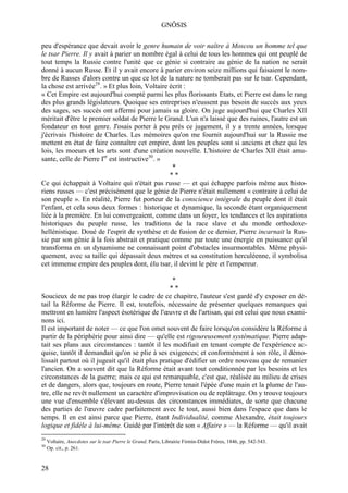 GNÔSIS

peu d'espérance que devait avoir le genre humain de voir naître à Moscou un homme tel que
le tsar Pierre. Il y avait à parier un nombre égal à celui de tous les hommes qui ont peuplé de
tout temps la Russie contre l'unité que ce génie si contraire au génie de la nation ne serait
donné à aucun Russe. Et il y avait encore à parier environ seize millions qui faisaient le nom-
bre de Russes d'alors contre un que ce lot de la nature ne tomberait pas sur le tsar. Cependant,
la chose est arrivée29. » Et plus loin, Voltaire écrit :
« Cet Empire est aujourd'hui compté parmi les plus florissants Etats, et Pierre est dans le rang
des plus grands législateurs. Quoique ses entreprises n'eussent pas besoin de succès aux yeux
des sages, ses succès ont affermi pour jamais sa gloire. On juge aujourd'hui que Charles XII
méritait d'être le premier soldat de Pierre le Grand. L'un n'a laissé que des ruines, l'autre est un
fondateur en tout genre. J'osais porter à peu près ce jugement, il y a trente années, lorsque
j'écrivais l'histoire de Charles. Les mémoires qu'on me fournit aujourd'hui sur la Russie me
mettent en état de faire connaître cet empire, dont les peuples sont si anciens et chez qui les
lois, les moeurs et les arts sont d'une création nouvelle. L'histoire de Charles XII était amu-
sante, celle de Pierre Ier est instructive30. »
                                                  *
                                                 **
Ce qui échappait à Voltaire qui n'était pas russe — et qui échappe parfois même aux histo-
riens russes — c'est précisément que le génie de Pierre n'était nullement « contraire à celui de
son peuple ». En réalité, Pierre fut porteur de la conscience intégrale du peuple dont il était
l'enfant, et cela sous deux formes : historique et dynamique, la seconde étant organiquement
liée à la première. En lui convergeaient, comme dans un foyer, les tendances et les aspirations
historiques du peuple russe, les traditions de la race slave et du monde orthodoxe-
hellénistique. Doué de l'esprit de synthèse et de fusion de ce dernier, Pierre incarnait la Rus-
sie par son génie à la fois abstrait et pratique comme par toute une énergie en puissance qu'il
transforma en un dynamisme ne connaissant point d'obstacles insurmontables. Même physi-
quement, avec sa taille qui dépassait deux mètres et sa constitution herculéenne, il symbolisa
cet immense empire des peuples dont, élu tsar, il devint le père et l'empereur.

                                                    *
                                                   **
Soucieux de ne pas trop élargir le cadre de ce chapitre, l'auteur s'est gardé d'y exposer en dé-
tail la Réforme de Pierre. Il est, toutefois, nécessaire de présenter quelques remarques qui
mettront en lumière l'aspect ésotérique de l'œuvre et de l'artisan, qui est celui que nous exami-
nons ici.
Il est important de noter — ce que l'on omet souvent de faire lorsqu'on considère la Réforme à
partir de la périphérie pour ainsi dire — qu'elle est rigoureusement systématique. Pierre adap-
tait ses plans aux circonstances : tantôt il les modifiait en tenant compte de l'expérience ac-
quise, tantôt il demandait qu'on se plie à ses exigences; et conformément à son rôle, il démo-
lissait partout où il jugeait qu'il était plus pratique d'édifier un ordre nouveau que de remanier
l'ancien. On a souvent dit que la Réforme était avant tout conditionnée par les besoins et les
circonstances de la guerre; mais ce qui est remarquable, c'est que, réalisée au milieu de crises
et de dangers, alors que, toujours en route, Pierre tenait l'épée d'une main et la plume de l'au-
tre, elle ne revêt nullement un caractère d'improvisation ou de replâtrage. On y trouve toujours
une vue d'ensemble s'élevant au-dessus des circonstances immédiates, de sorte que chacune
des parties de l'œuvre cadre parfaitement avec le tout, aussi bien dans l'espace que dans le
temps. Il en est ainsi parce que Pierre, étant Individualité, comme Alexandre, était toujours
logique et fidèle à lui-même. Guidé par l'intérêt de son « Affaire » — la Réforme — qu'il avait
29
     Voltaire, Anecdotes sur le tsar Pierre le Grand, Paris, Librairie Firmin-Didot Frères, 1846, pp. 542-543.
30
     Op. cit., p. 261.


28
 